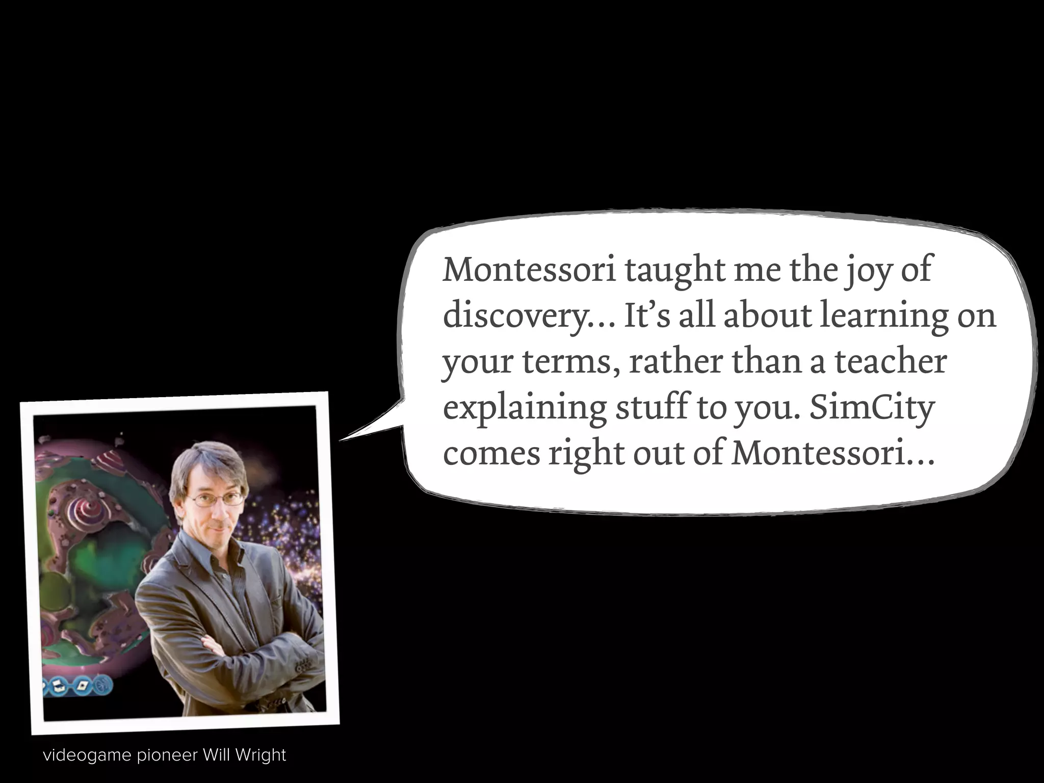 Google’s founders Larry Page
and Sergei Brin
Amazon’s Jeff Bezos
Wikipedia founder Jimmy Wales
Julia Child
rapper Sean “P.Diddy” Combs
videogame pioneer Will Wright
Montessori taught me the joy of
discovery… It’s all about learning on
your terms, rather than a teacher
explaining stuff to you. SimCity
comes right out of Montessori…
 