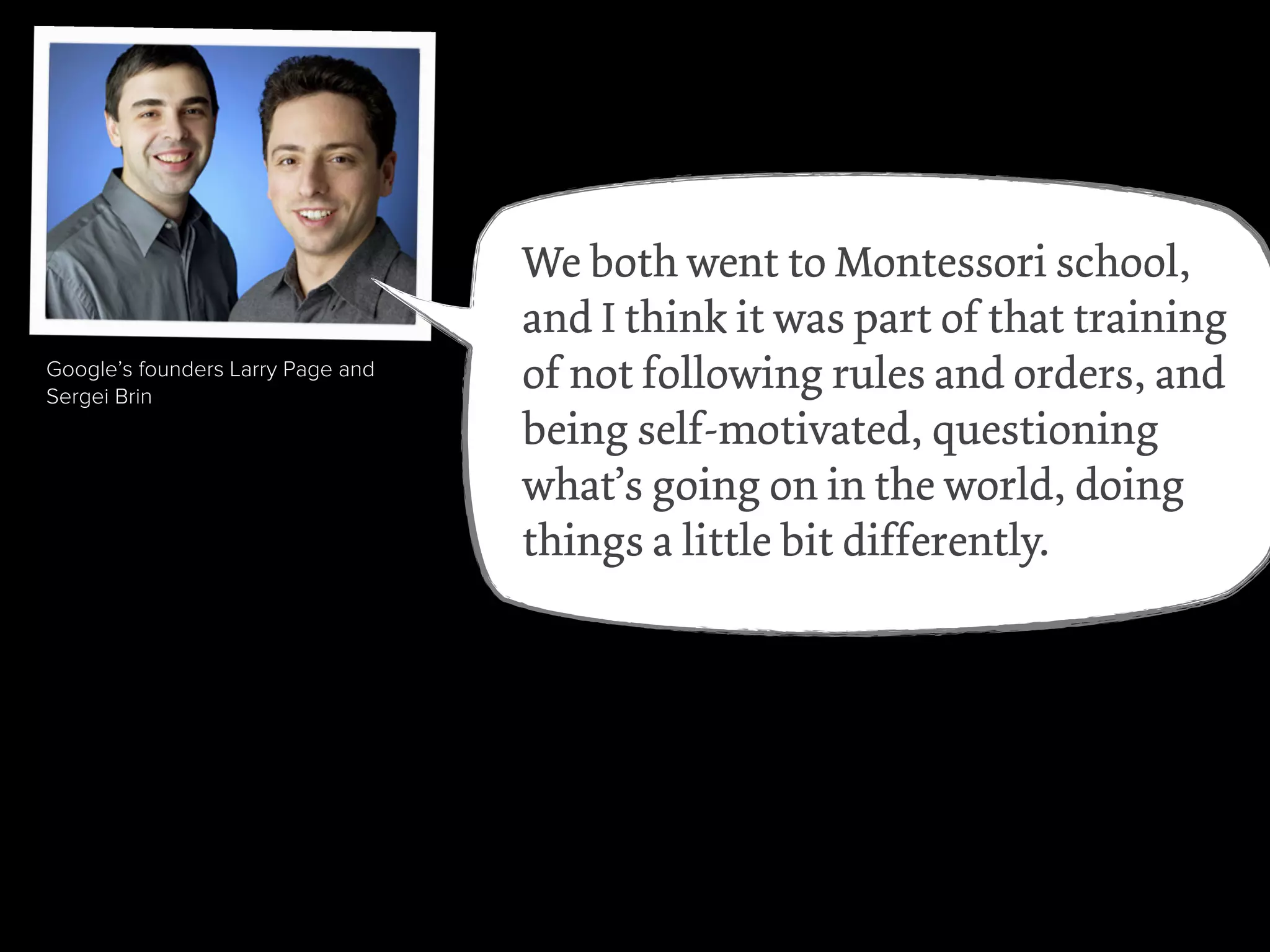 videogame pioneer Will Wright
Amazon’s Jeff Bezos
Wikipedia founder Jimmy Wales
Julia Child
rapper Sean “P.Diddy” Combs
Google’s founders Larry Page and
Sergei Brin
We both went to Montessori school,
and I think it was part of that training
of not following rules and orders, and
being self-motivated, questioning
what’s going on in the world, doing
things a little bit differently.
 