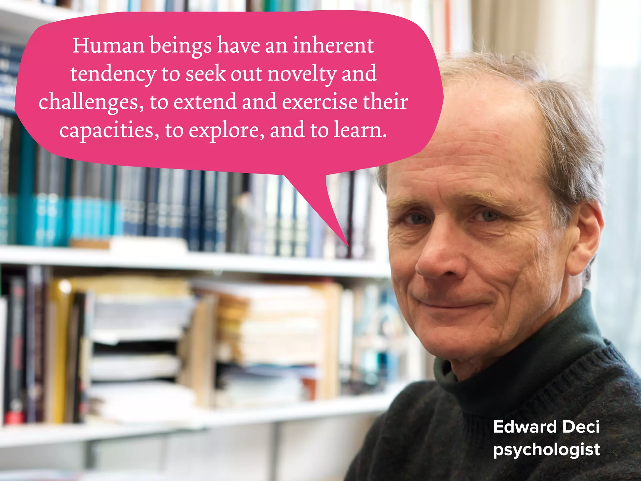 Human beings have an inherent
tendency to seek out novelty and
challenges, to extend and exercise their
capacities, to explore, and to learn.
Edward Deci
psychologist
 