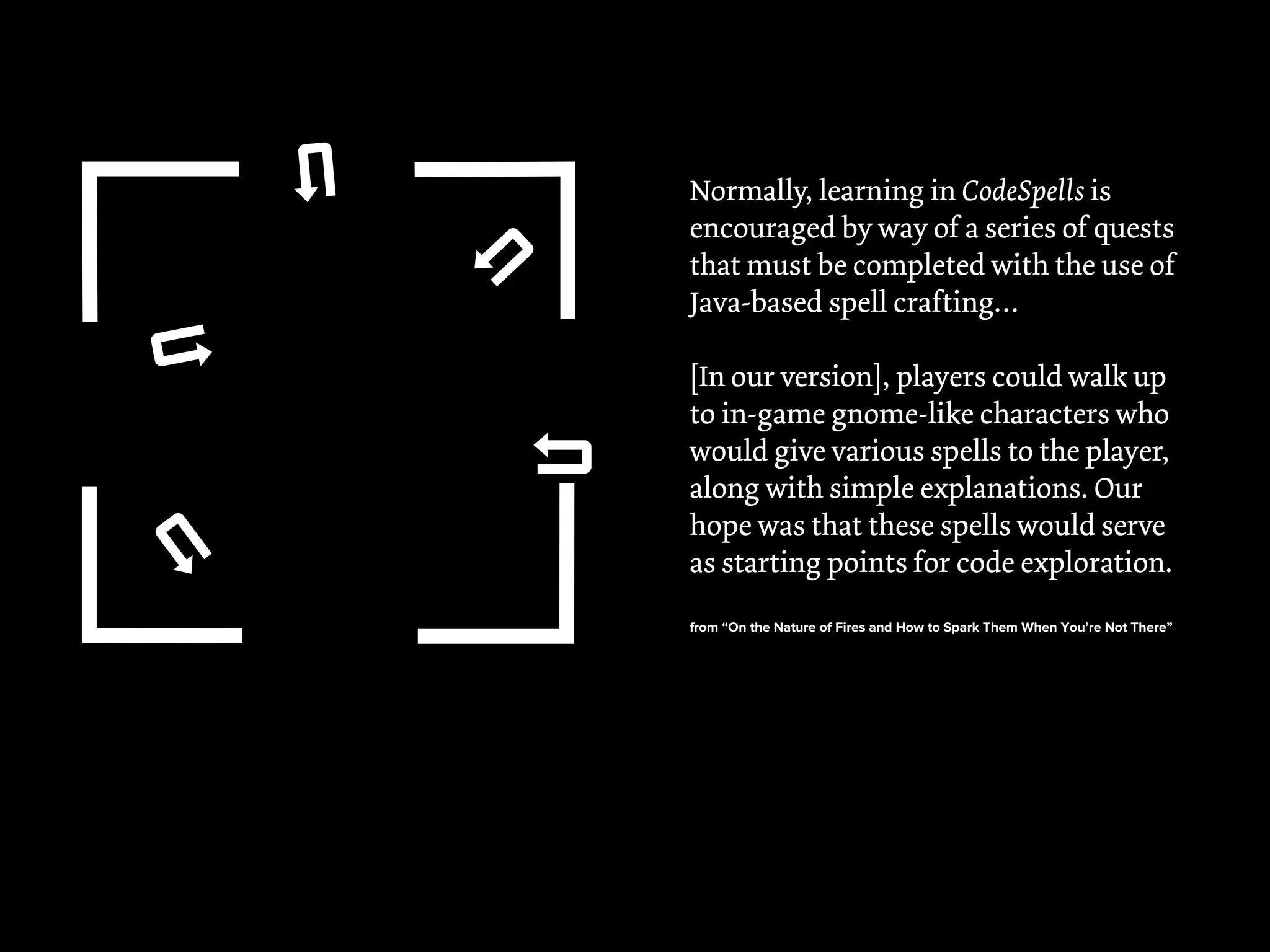 !
!
!
! !
Normally, learning in CodeSpells is
encouraged by way of a series of quests
that must be completed with the use of
Java-based spell crafting…
[In our version], players could walk up
to in-game gnome-like characters who
would give various spells to the player,
along with simple explanations. Our
hope was that these spells would serve
as starting points for code exploration.
from “On the Nature of Fires and How to Spark Them When You’re Not There”
 