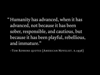 Humanity has advanced, when it has
advanced, not because it has been
sober, responsible, and cautious, but
because it has been playful, rebellious,
and immature.”
–TOM ROBBINS QUOTES (AMERICAN NOVELIST. B.1936)
“
 