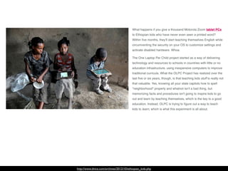 http://www.dvice.com/archives/2012/10/ethiopian_kids.php
What happens if you give a thousand Motorola Zoom tablet PCs
to Ethiopian kids who have never even seen a printed word?
Within ﬁve months, they'll start teaching themselves English while
circumventing the security on your OS to customize settings and
activate disabled hardware. Whoa.
The One Laptop Per Child project started as a way of delivering
technology and resources to schools in countries with little or no
education infrastructure, using inexpensive computers to improve
traditional curricula. What the OLPC Project has realized over the
last ﬁve or six years, though, is that teaching kids stuff is really not
that valuable. Yes, knowing all your state capitols how to spell
"neighborhood" properly and whatnot isn't a bad thing, but
memorizing facts and procedures isn't going to inspire kids to go
out and learn by teaching themselves, which is the key to a good
education. Instead, OLPC is trying to ﬁgure out a way to teach
kids to learn, which is what this experiment is all about.
 