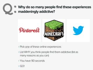 Why do so many people find these experiences
maddeningly addictive?Q:Q:
‣Pick one of these online experiences
‣List WHY you think people find them addictive (list as
many reasons as you can)
‣You have 90 seconds
‣GO!
 