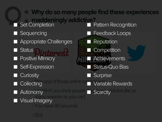 Why do so many people find these experiences
maddeningly addictive?Q:Q:
‣Pick one of these online experiences
‣List WHY you think people find them addictive (list as
many reasons as you can)
‣You have 90 seconds
‣GO!
Set Completion
Sequencing
Appropriate Challenges
Status
Positive Mimicry
Self-Expression
Curiosity
Collecting
Autonomy
Visual Imagery
Pattern Recognition
Feedback Loops
Reputation
Competition
Achievements
Status-Quo Bias
Surprise
Variable Rewards
Scarcity
 