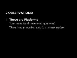 2 OBSERVATIONS:
1. These are Platforms
You can make of them what you want.
There is no prescribed way to use these system.
 
