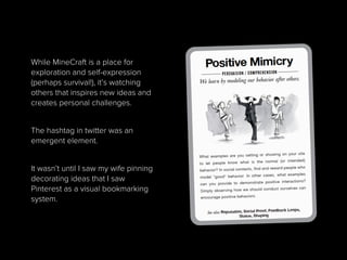 While MineCraft is a place for
exploration and self-expression
(perhaps survival!), it’s watching
others that inspires new ideas and
creates personal challenges.
The hashtag in twitter was an
emergent element.
It wasn’t until I saw my wife pinning
decorating ideas that I saw
Pinterest as a visual bookmarking
system.
 