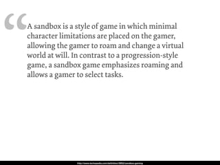 “A sandbox is a style of game in which minimal
character limitations are placed on the gamer,
allowing the gamer to roam and change a virtual
world at will. In contrast to a progression-style
game, a sandbox game emphasizes roaming and
allows a gamer to select tasks. Instead of
featuring segmented areas or numbered levels, a
sandbox game usually occurs in a “world” to
which the gamer has full access from start to
finish.
A sandbox game is also known as an open-world
or free-roaming game.
http://www.techopedia.com/deﬁnition/3952/sandbox-gaming
 