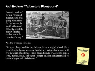Architecture: “Adventure Playground”
“A castle, made of
carton, rocks and
old branches, by a
group of children
for themselves, is
worth a thousand
perfectly detailed,
exactly finished
castles, made for
them in a factory.”
And the proposed solution:
“Set up a playground for the children in each neighborhood. Not a
highly finished playground, with asfalt and swings, but a place with
raw materials of all kinds—nets, boxes, barrels, trees, ropes, simple
tools, frames, grass, and water—where children can create and re-
create playgrounds of their own.”
 