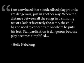 I am convinced that standardised playgrounds
are dangerous, just in another way: When the
distance between all the rungs in a climbing
net or a ladder is exactly the same, the child
has no need to concentrate on where he puts
his feet. Standardisation is dangerous because
play becomes simplified…
- Helle Nebelong
“
 