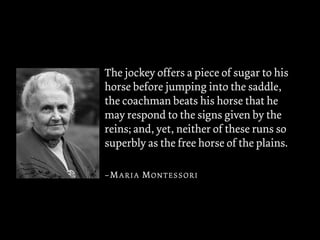 The jockey offers a piece of sugar to his
horse before jumping into the saddle,
the coachman beats his horse that he
may respond to the signs given by the
reins; and, yet, neither of these runs so
superbly as the free horse of the plains.
–MARIA MONTESSORI
 