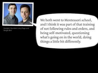 videogame pioneer Will Wright
Amazon’s Jeff Bezos
Wikipedia founder Jimmy Wales
Julia Child
rapper Sean “P.Diddy” Combs
Google’s founders Larry Page and
Sergei Brin
We both went to Montessori school,
and I think it was part of that training
of not following rules and orders, and
being self-motivated, questioning
what’s going on in the world, doing
things a little bit differently.
 