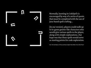 !
!
!
! !
Normally, learning in CodeSpells is
encouraged by way of a series of quests
that must be completed with the use of
Java-based spell crafting…
[In our version], players could walk up
to in-game gnome-like characters who
would give various spells to the player,
along with simple explanations. Our
hope was that these spells would serve
as starting points for code exploration.
from “On the Nature of Fires and How to Spark Them When You’re Not There”
 