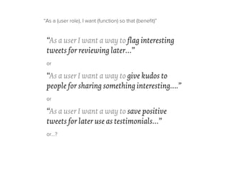 “As a user I want a way to flag interesting
tweets for reviewing later…”
or
“As a user I want a way to give kudos to
people for sharing something interesting….”
or
“As a user I want a way to save positive
tweets for later use as testimonials…”
or…?
“As a (user role), I want (function) so that (beneﬁt)”
 