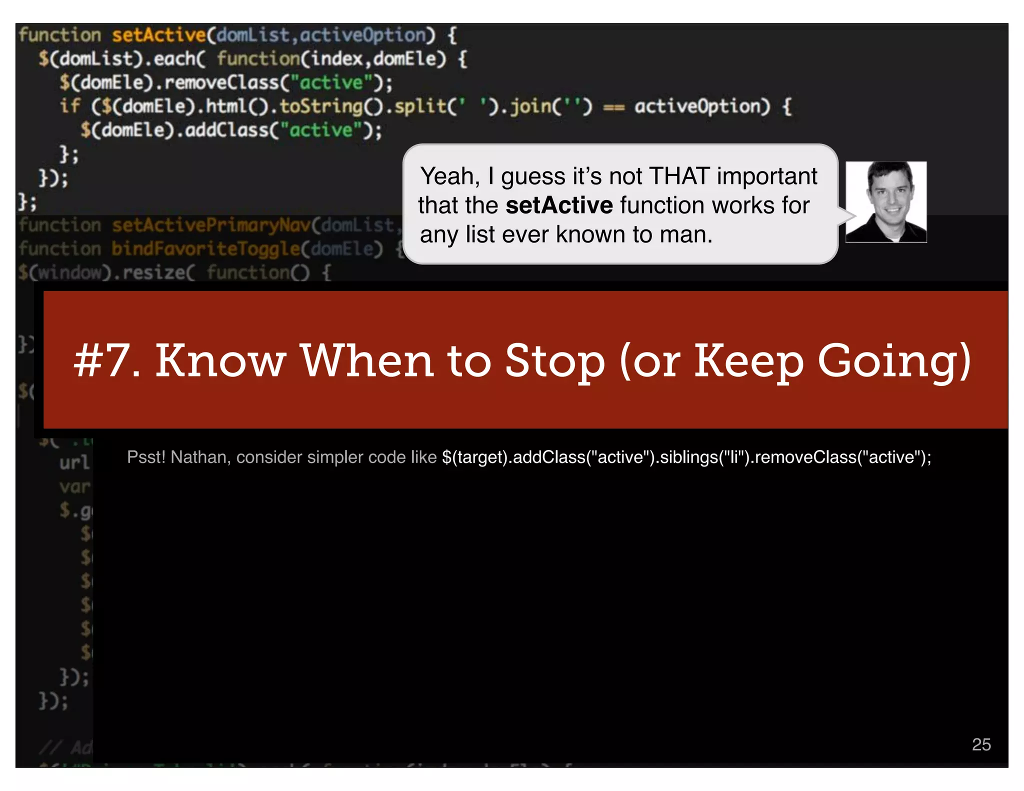 Yeah, I guess itʼs not THAT important
                                        that the setActive function works for
                                        any list ever known to man.




#7. Know When to Stop (or Keep Going)
  Psst! Nathan, consider simpler code like $(target).addClass("active").siblings("li").removeClass("active");




                                                                                            @nathanacurtis      25
 
