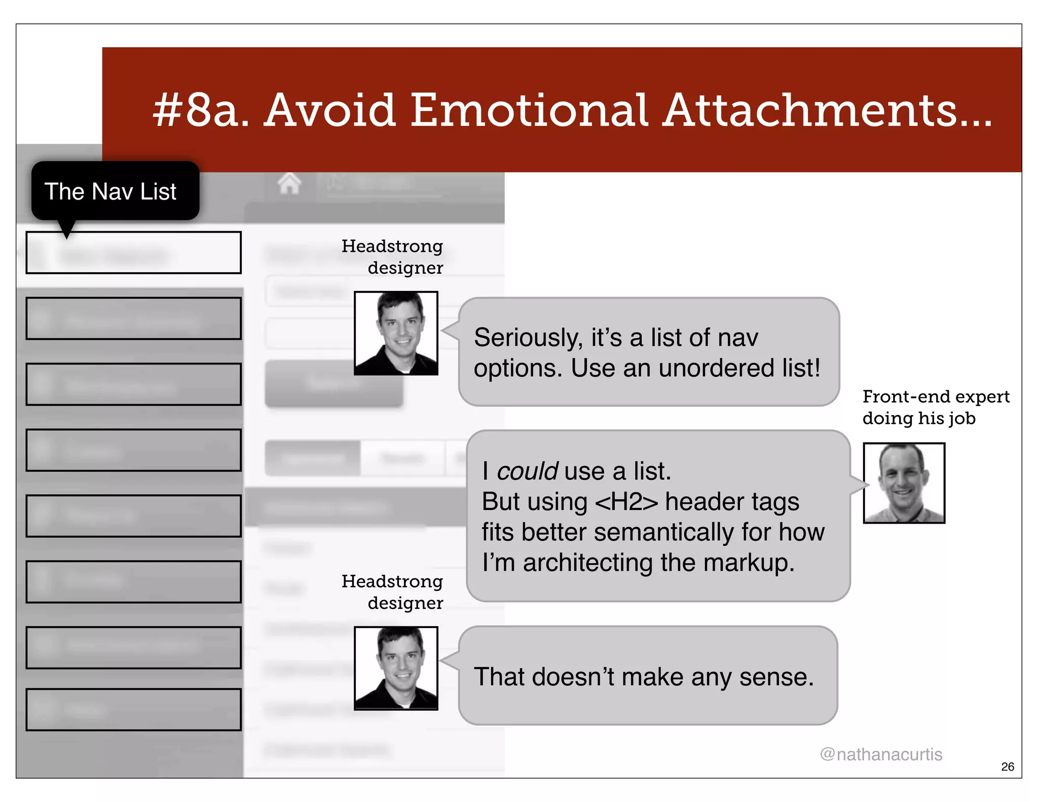#8a. Avoid Emotional Attachments...
The Nav List

                Headstrong
                  designer



                             Seriously, itʼs a list of nav
                             options. Use an unordered list!
                                                                Front-end expert
                                                                doing his job


                             I could use a list.
                             But using <H2> header tags
                             ﬁts better semantically for how
                             Iʼm architecting the markup.
                Headstrong
                  designer



                             That doesnʼt make any sense.

                                                            @nathanacurtis
                                                                               26
 