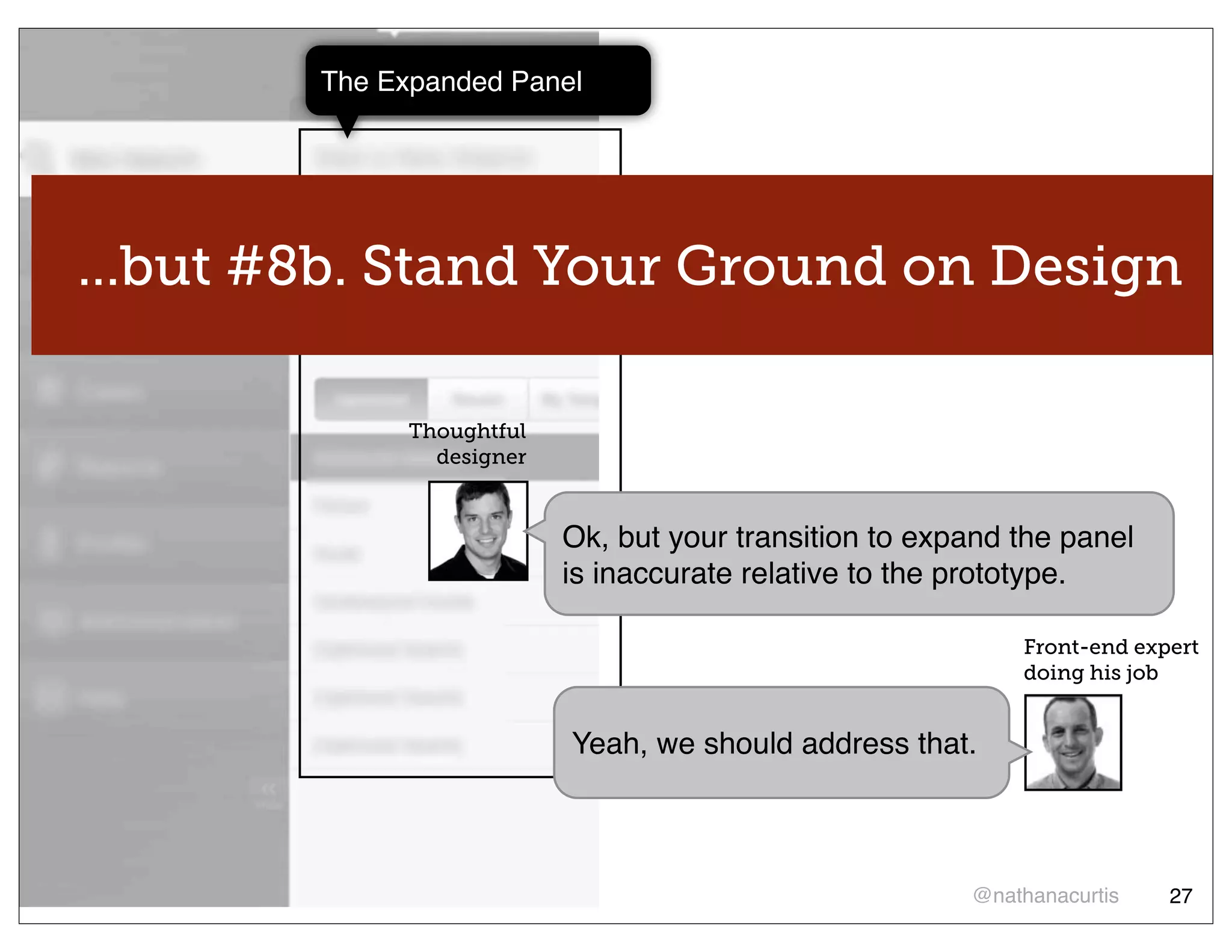 The Expanded Panel




...but #8b. Stand Your Ground on Design

              Thoughtful
                designer


                           Ok, but your transition to expand the panel
                           is inaccurate relative to the prototype.

                                                             Front-end expert
                                                             doing his job


                           Yeah, we should address that.



                                                         @nathanacurtis   27
 