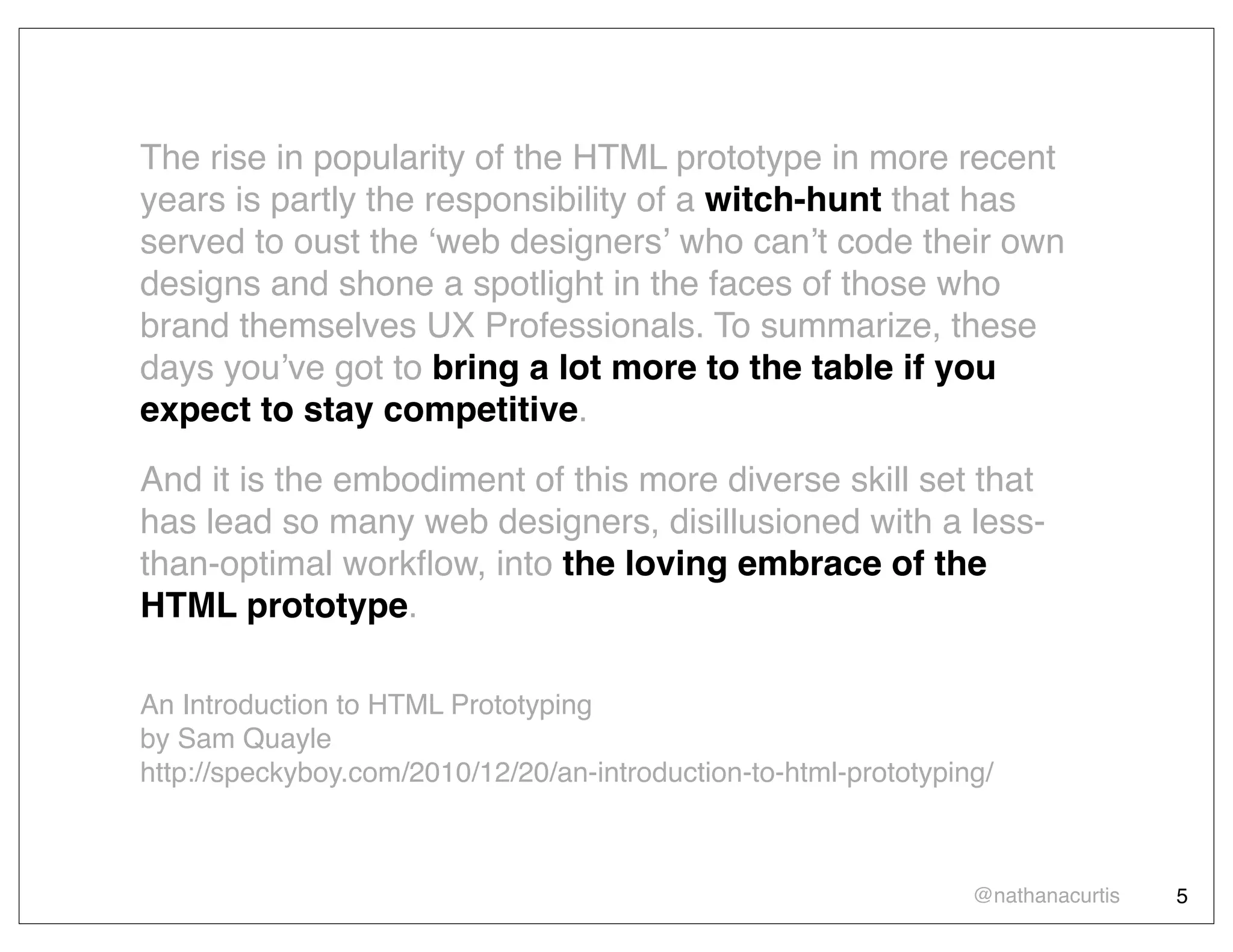 The rise in popularity of the HTML prototype in more recent
years is partly the responsibility of a witch-hunt that has
served to oust the ʻweb designersʼ who canʼt code their own
designs and shone a spotlight in the faces of those who
brand themselves UX Professionals. To summarize, these
days youʼve got to bring a lot more to the table if you
expect to stay competitive.
And it is the embodiment of this more diverse skill set that
has lead so many web designers, disillusioned with a less-
than-optimal workﬂow, into the loving embrace of the
HTML prototype.

An Introduction to HTML Prototyping
by Sam Quayle
http://speckyboy.com/2010/12/20/an-introduction-to-html-prototyping/



                                                                  @nathanacurtis   5
 