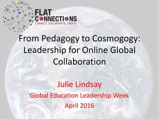 From Pedagogy to Cosmogogy:
Leadership for Online Global
Collaboration
Julie Lindsay
Global Education Leadership Week
April 2016
 