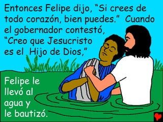 Entonces Felipe dijo, “Si crees de
todo corazón, bien puedes.” Cuando
el gobernador contestó,
“Creo que Jesucristo
es el Hijo de Dios,”


Felipe le
llevó al
agua y
le bautizó.
 