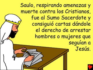 Saulo, respirando amenazas y
muerte contra los Cristianos,
    fue al Sumo Sacerdote y
     consiguió cartas dándole
       el derecho de arrestar
      hombres o mujeres que
                    seguían a
                       Jesús.
 