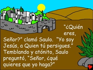 “¿Quién
                         eres,
Señor?” clamó Saulo. “Yo soy
Jesús, a Quien tú persigues.”
Temblando y atónito, Saulo
preguntó, “Señor, ¿qué
quieres que yo haga?”
 