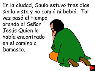En la ciudad, Saulo estuvo tres días
sin la vista y no comió ni bebió. Tal
vez pasó el tiempo
orando al Señor
Jesús Quien lo
había encontrado
en el camino a
Damasco.
 