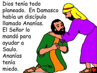 Dios tenía todo
planeado. En Damasco
había un discípulo
llamado Ananías.
El Señor lo
mandó para
ayudar a
Saulo.
Ananías
tenía
miedo.
 