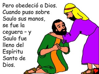 Pero obedeció a Dios.
Cuando puso sobre
Saulo sus manos,
se fue la
ceguera – y
Saulo fue
lleno del
Espíritu
Santo de
Dios.
 