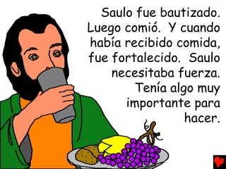 Saulo fue bautizado.
Luego comió. Y cuando
había recibido comida,
fue fortalecido. Saulo
    necesitaba fuerza.
        Tenía algo muy
      importante para
                 hacer.
 