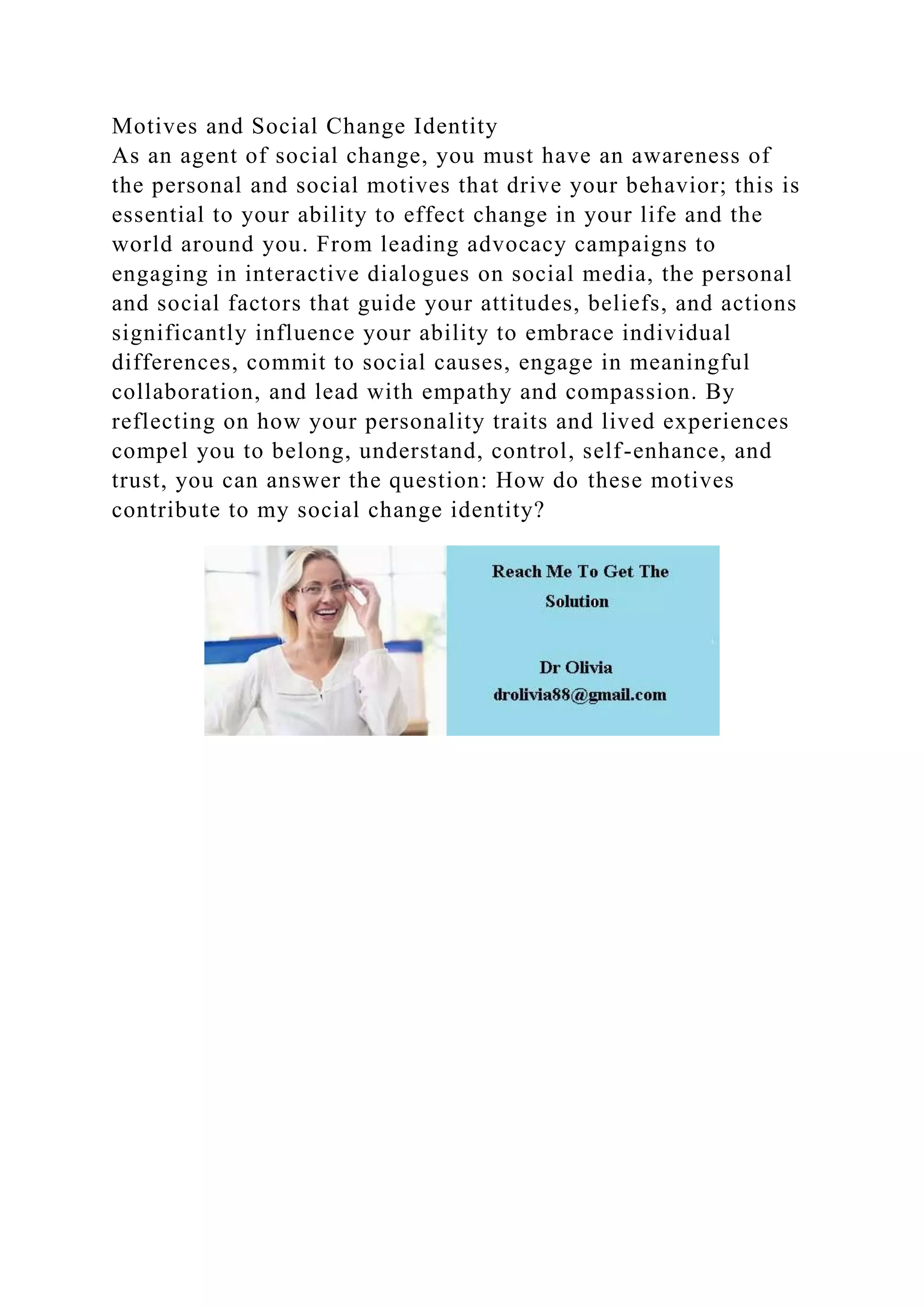 Motives and Social Change Identity
As an agent of social change, you must have an awareness of
the personal and social motives that drive your behavior; this is
essential to your ability to effect change in your life and the
world around you. From leading advocacy campaigns to
engaging in interactive dialogues on social media, the personal
and social factors that guide your attitudes, beliefs, and actions
significantly influence your ability to embrace individual
differences, commit to social causes, engage in meaningful
collaboration, and lead with empathy and compassion. By
reflecting on how your personality traits and lived experiences
compel you to belong, understand, control, self-enhance, and
trust, you can answer the question: How do these motives
contribute to my social change identity?
 