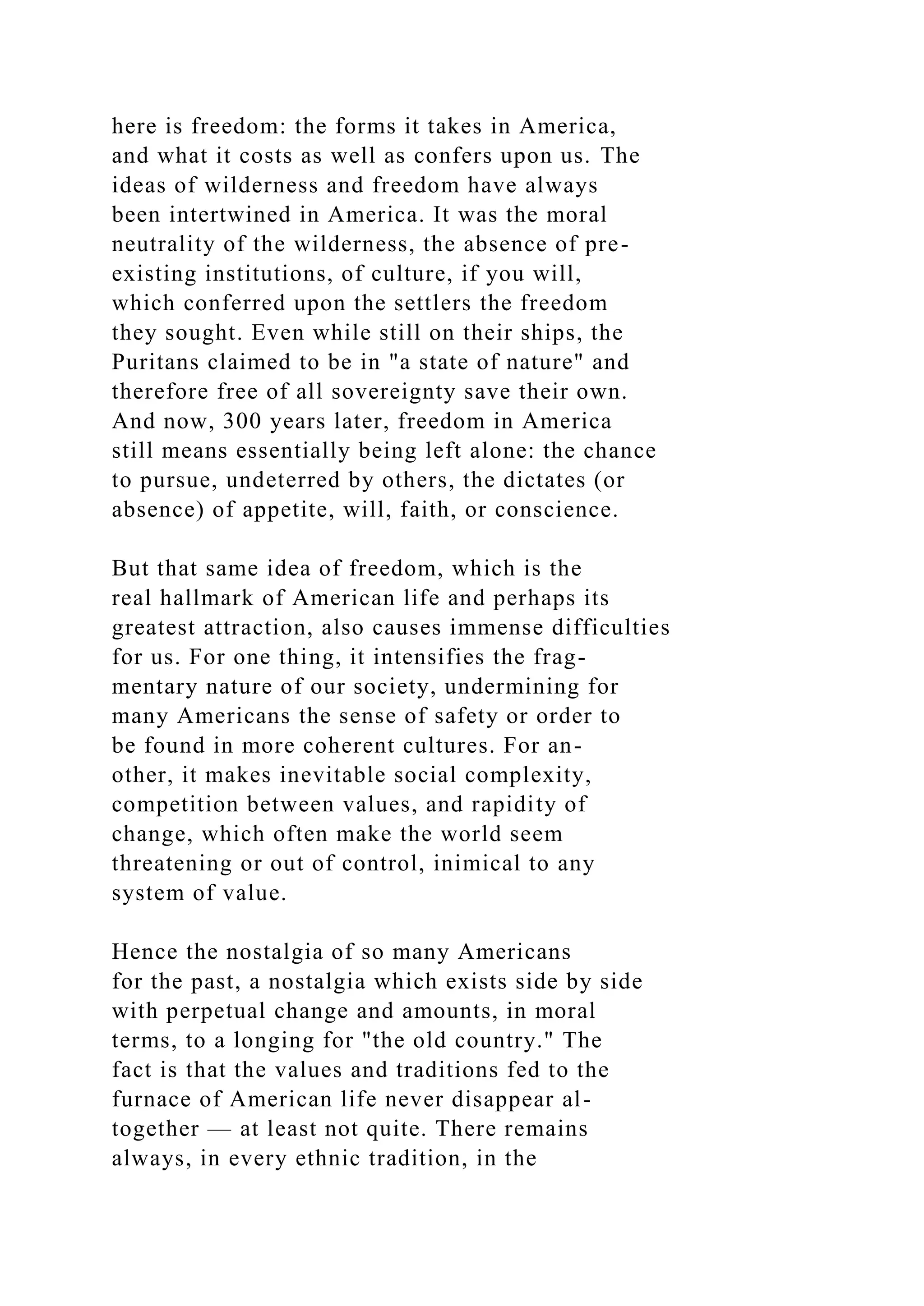 here is freedom: the forms it takes in America,
and what it costs as well as confers upon us. The
ideas of wilderness and freedom have always
been intertwined in America. It was the moral
neutrality of the wilderness, the absence of pre-
existing institutions, of culture, if you will,
which conferred upon the settlers the freedom
they sought. Even while still on their ships, the
Puritans claimed to be in "a state of nature" and
therefore free of all sovereignty save their own.
And now, 300 years later, freedom in America
still means essentially being left alone: the chance
to pursue, undeterred by others, the dictates (or
absence) of appetite, will, faith, or conscience.
But that same idea of freedom, which is the
real hallmark of American life and perhaps its
greatest attraction, also causes immense difficulties
for us. For one thing, it intensifies the frag-
mentary nature of our society, undermining for
many Americans the sense of safety or order to
be found in more coherent cultures. For an-
other, it makes inevitable social complexity,
competition between values, and rapidity of
change, which often make the world seem
threatening or out of control, inimical to any
system of value.
Hence the nostalgia of so many Americans
for the past, a nostalgia which exists side by side
with perpetual change and amounts, in moral
terms, to a longing for "the old country." The
fact is that the values and traditions fed to the
furnace of American life never disappear al-
together — at least not quite. There remains
always, in every ethnic tradition, in the
 