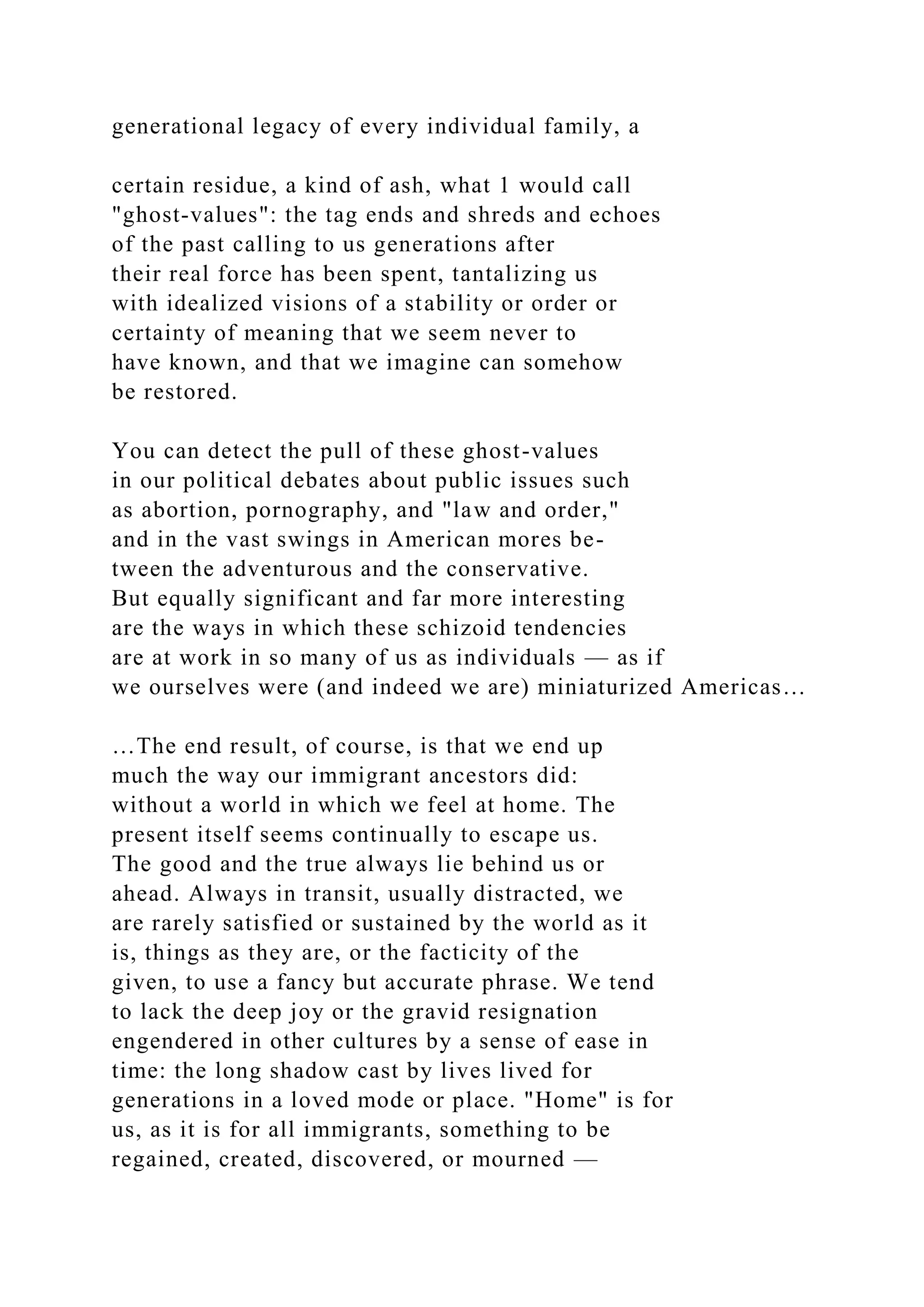 generational legacy of every individual family, a
certain residue, a kind of ash, what 1 would call
"ghost-values": the tag ends and shreds and echoes
of the past calling to us generations after
their real force has been spent, tantalizing us
with idealized visions of a stability or order or
certainty of meaning that we seem never to
have known, and that we imagine can somehow
be restored.
You can detect the pull of these ghost-values
in our political debates about public issues such
as abortion, pornography, and "law and order,"
and in the vast swings in American mores be-
tween the adventurous and the conservative.
But equally significant and far more interesting
are the ways in which these schizoid tendencies
are at work in so many of us as individuals — as if
we ourselves were (and indeed we are) miniaturized Americas…
…The end result, of course, is that we end up
much the way our immigrant ancestors did:
without a world in which we feel at home. The
present itself seems continually to escape us.
The good and the true always lie behind us or
ahead. Always in transit, usually distracted, we
are rarely satisfied or sustained by the world as it
is, things as they are, or the facticity of the
given, to use a fancy but accurate phrase. We tend
to lack the deep joy or the gravid resignation
engendered in other cultures by a sense of ease in
time: the long shadow cast by lives lived for
generations in a loved mode or place. "Home" is for
us, as it is for all immigrants, something to be
regained, created, discovered, or mourned —
 