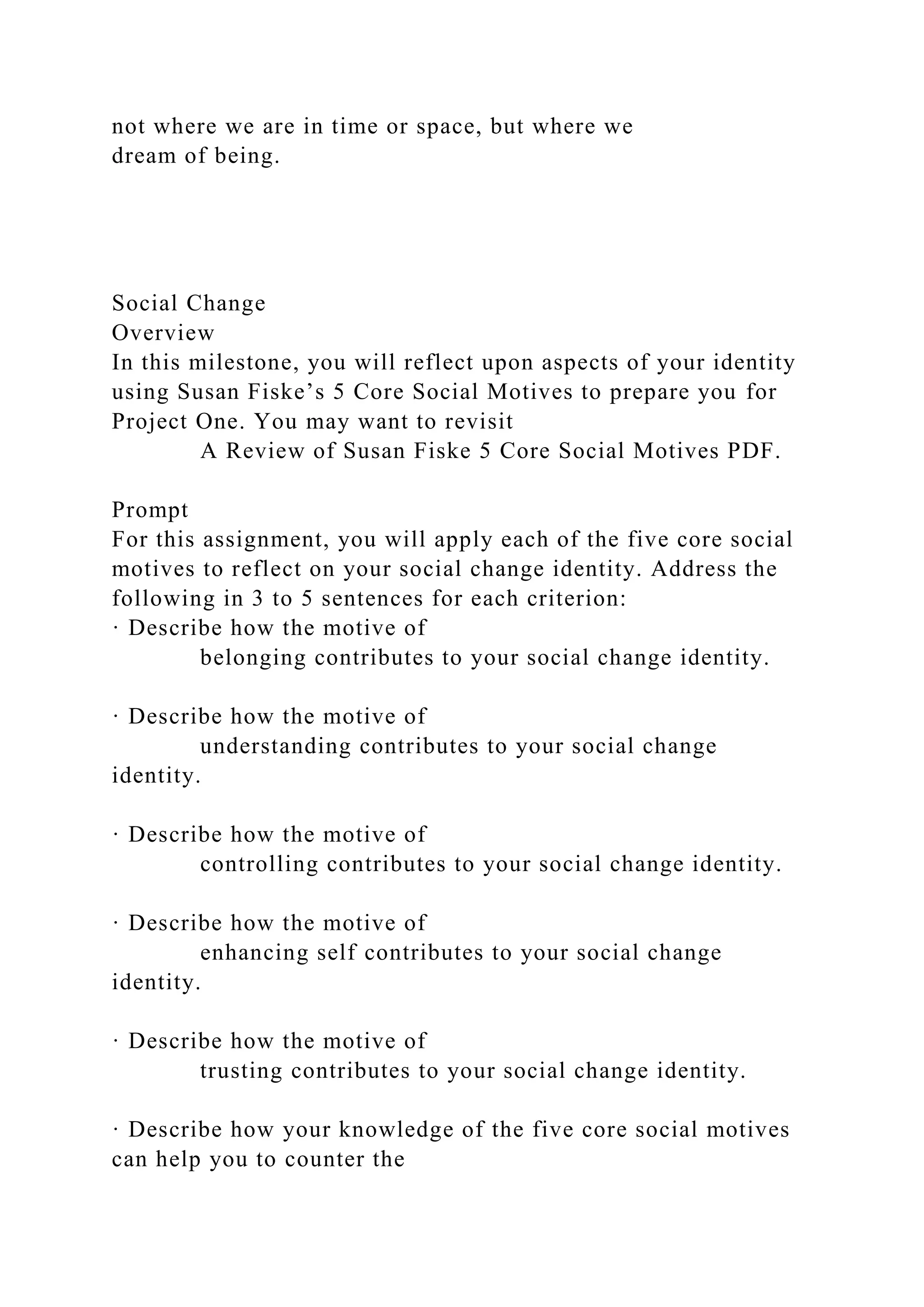 not where we are in time or space, but where we
dream of being.
Social Change
Overview
In this milestone, you will reflect upon aspects of your identity
using Susan Fiske’s 5 Core Social Motives to prepare you for
Project One. You may want to revisit
A Review of Susan Fiske 5 Core Social Motives PDF.
Prompt
For this assignment, you will apply each of the five core social
motives to reflect on your social change identity. Address the
following in 3 to 5 sentences for each criterion:
· Describe how the motive of
belonging contributes to your social change identity.
· Describe how the motive of
understanding contributes to your social change
identity.
· Describe how the motive of
controlling contributes to your social change identity.
· Describe how the motive of
enhancing self contributes to your social change
identity.
· Describe how the motive of
trusting contributes to your social change identity.
· Describe how your knowledge of the five core social motives
can help you to counter the
 