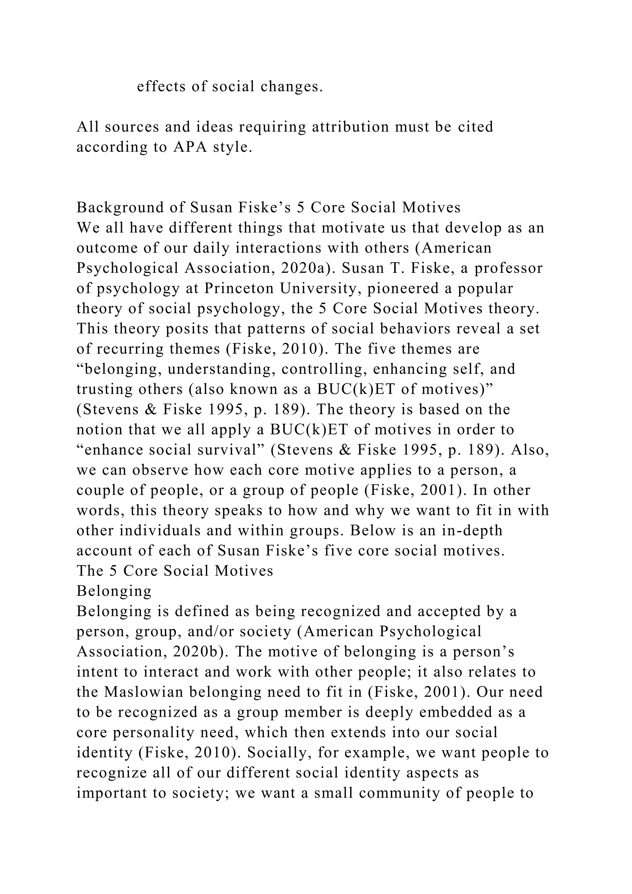 effects of social changes.
All sources and ideas requiring attribution must be cited
according to APA style.
Background of Susan Fiske’s 5 Core Social Motives
We all have different things that motivate us that develop as an
outcome of our daily interactions with others (American
Psychological Association, 2020a). Susan T. Fiske, a professor
of psychology at Princeton University, pioneered a popular
theory of social psychology, the 5 Core Social Motives theory.
This theory posits that patterns of social behaviors reveal a set
of recurring themes (Fiske, 2010). The five themes are
“belonging, understanding, controlling, enhancing self, and
trusting others (also known as a BUC(k)ET of motives)”
(Stevens & Fiske 1995, p. 189). The theory is based on the
notion that we all apply a BUC(k)ET of motives in order to
“enhance social survival” (Stevens & Fiske 1995, p. 189). Also,
we can observe how each core motive applies to a person, a
couple of people, or a group of people (Fiske, 2001). In other
words, this theory speaks to how and why we want to fit in with
other individuals and within groups. Below is an in-depth
account of each of Susan Fiske’s five core social motives.
The 5 Core Social Motives
Belonging
Belonging is defined as being recognized and accepted by a
person, group, and/or society (American Psychological
Association, 2020b). The motive of belonging is a person’s
intent to interact and work with other people; it also relates to
the Maslowian belonging need to fit in (Fiske, 2001). Our need
to be recognized as a group member is deeply embedded as a
core personality need, which then extends into our social
identity (Fiske, 2010). Socially, for example, we want people to
recognize all of our different social identity aspects as
important to society; we want a small community of people to
 