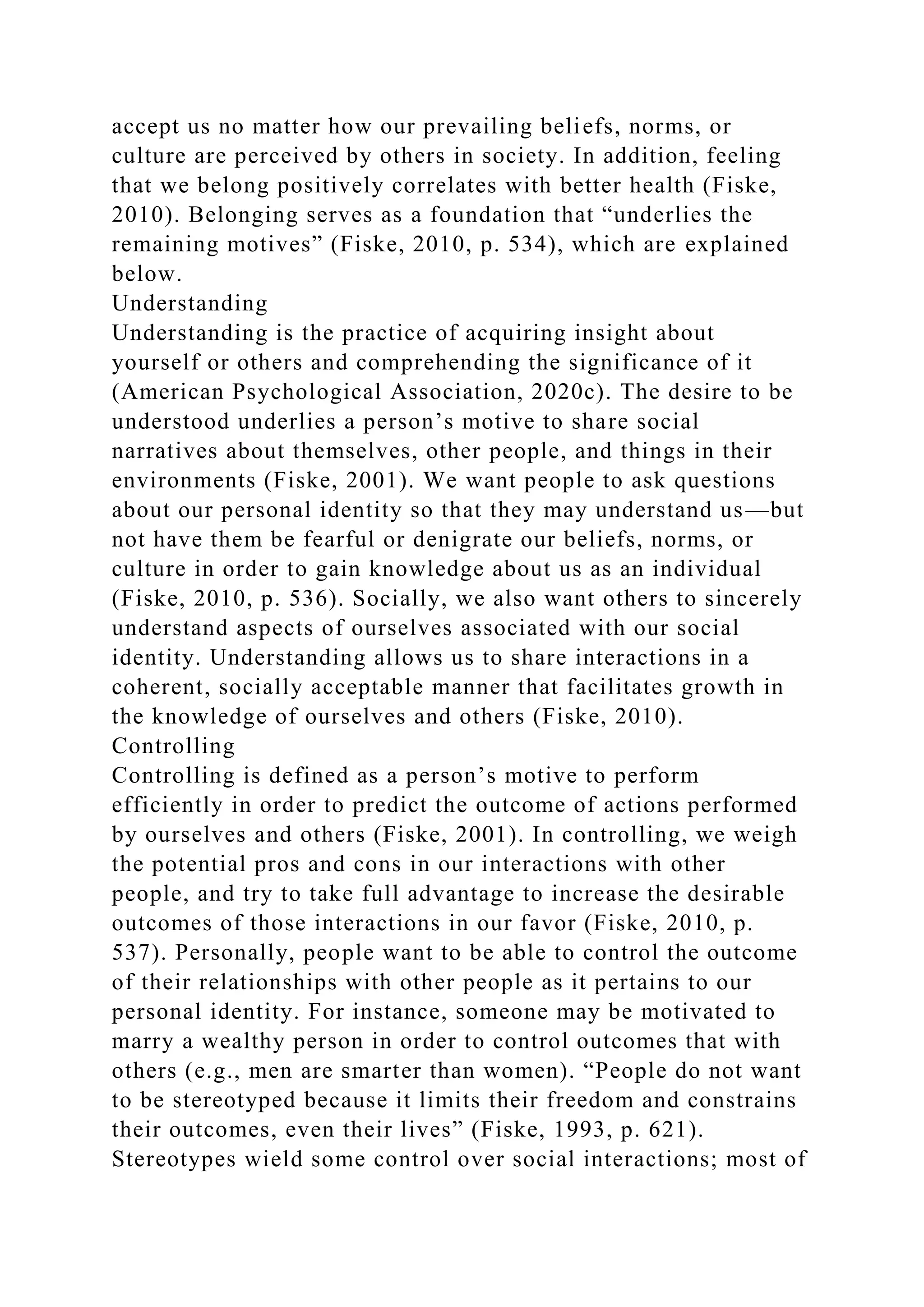 accept us no matter how our prevailing beliefs, norms, or
culture are perceived by others in society. In addition, feeling
that we belong positively correlates with better health (Fiske,
2010). Belonging serves as a foundation that “underlies the
remaining motives” (Fiske, 2010, p. 534), which are explained
below.
Understanding
Understanding is the practice of acquiring insight about
yourself or others and comprehending the significance of it
(American Psychological Association, 2020c). The desire to be
understood underlies a person’s motive to share social
narratives about themselves, other people, and things in their
environments (Fiske, 2001). We want people to ask questions
about our personal identity so that they may understand us—but
not have them be fearful or denigrate our beliefs, norms, or
culture in order to gain knowledge about us as an individual
(Fiske, 2010, p. 536). Socially, we also want others to sincerely
understand aspects of ourselves associated with our social
identity. Understanding allows us to share interactions in a
coherent, socially acceptable manner that facilitates growth in
the knowledge of ourselves and others (Fiske, 2010).
Controlling
Controlling is defined as a person’s motive to perform
efficiently in order to predict the outcome of actions performed
by ourselves and others (Fiske, 2001). In controlling, we weigh
the potential pros and cons in our interactions with other
people, and try to take full advantage to increase the desirable
outcomes of those interactions in our favor (Fiske, 2010, p.
537). Personally, people want to be able to control the outcome
of their relationships with other people as it pertains to our
personal identity. For instance, someone may be motivated to
marry a wealthy person in order to control outcomes that with
others (e.g., men are smarter than women). “People do not want
to be stereotyped because it limits their freedom and constrains
their outcomes, even their lives” (Fiske, 1993, p. 621).
Stereotypes wield some control over social interactions; most of
 
