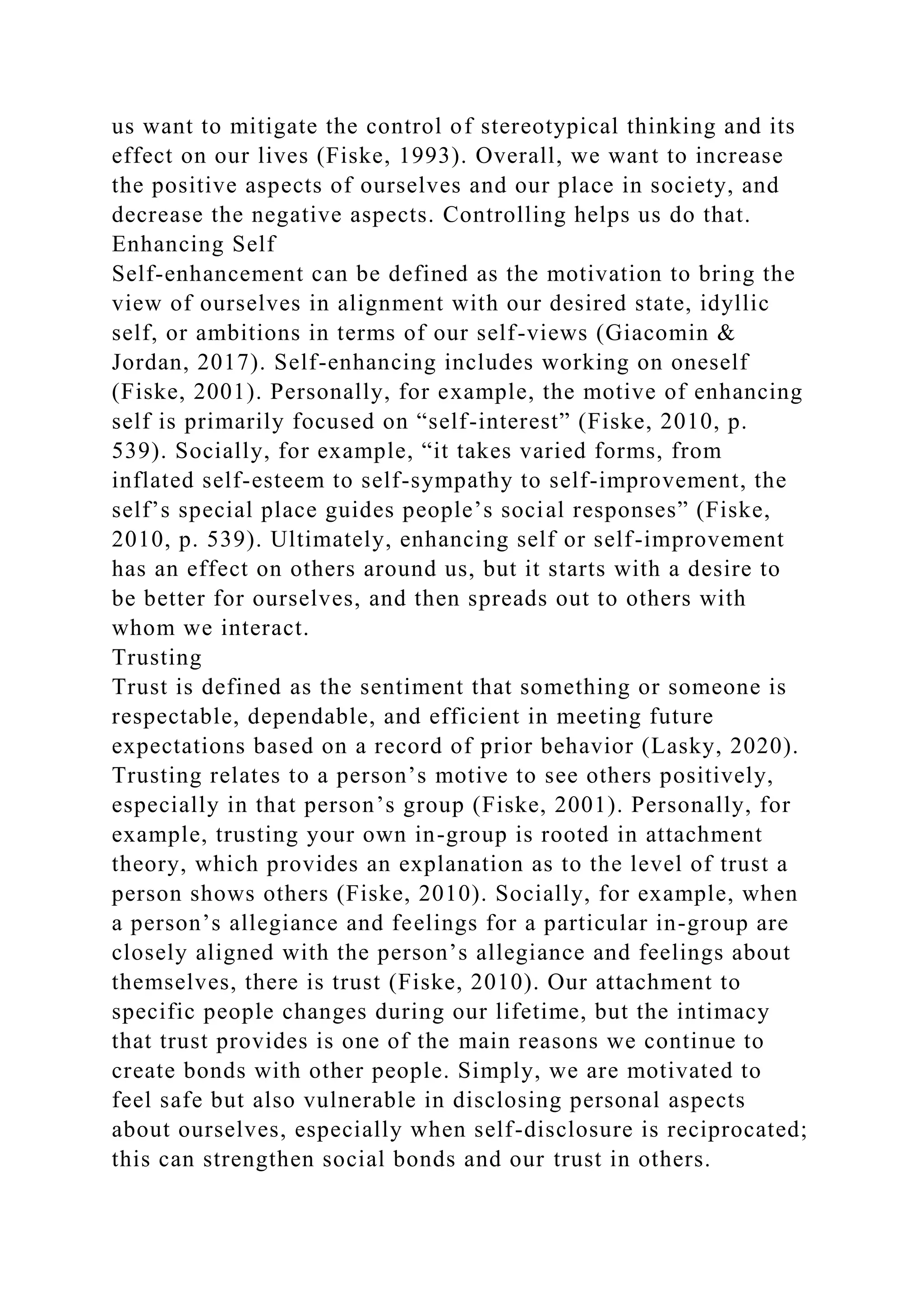 us want to mitigate the control of stereotypical thinking and its
effect on our lives (Fiske, 1993). Overall, we want to increase
the positive aspects of ourselves and our place in society, and
decrease the negative aspects. Controlling helps us do that.
Enhancing Self
Self-enhancement can be defined as the motivation to bring the
view of ourselves in alignment with our desired state, idyllic
self, or ambitions in terms of our self-views (Giacomin &
Jordan, 2017). Self-enhancing includes working on oneself
(Fiske, 2001). Personally, for example, the motive of enhancing
self is primarily focused on “self-interest” (Fiske, 2010, p.
539). Socially, for example, “it takes varied forms, from
inflated self-esteem to self-sympathy to self-improvement, the
self’s special place guides people’s social responses” (Fiske,
2010, p. 539). Ultimately, enhancing self or self-improvement
has an effect on others around us, but it starts with a desire to
be better for ourselves, and then spreads out to others with
whom we interact.
Trusting
Trust is defined as the sentiment that something or someone is
respectable, dependable, and efficient in meeting future
expectations based on a record of prior behavior (Lasky, 2020).
Trusting relates to a person’s motive to see others positively,
especially in that person’s group (Fiske, 2001). Personally, for
example, trusting your own in-group is rooted in attachment
theory, which provides an explanation as to the level of trust a
person shows others (Fiske, 2010). Socially, for example, when
a person’s allegiance and feelings for a particular in-group are
closely aligned with the person’s allegiance and feelings about
themselves, there is trust (Fiske, 2010). Our attachment to
specific people changes during our lifetime, but the intimacy
that trust provides is one of the main reasons we continue to
create bonds with other people. Simply, we are motivated to
feel safe but also vulnerable in disclosing personal aspects
about ourselves, especially when self-disclosure is reciprocated;
this can strengthen social bonds and our trust in others.
 