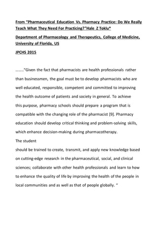 From “Pharmaceutical Education Vs. Pharmacy Practice: Do We Really
Teach What They Need For Practicing?”Hale Z Toklu*
Department of Pharmacology and Therapeutics, College of Medicine,
University of Florida, US
JPCHS 2015
……..“Given the fact that pharmacists are health professionals rather
than businessmen, the goal must be to develop pharmacists who are
well educated, responsible, competent and committed to improving
the health outcome of patients and society in general. To achieve
this purpose, pharmacy schools should prepare a program that is
compatible with the changing role of the pharmacist [9]. Pharmacy
education should develop critical thinking and problem-solving skills,
which enhance decision-making during pharmacotherapy.
The student
should be trained to create, transmit, and apply new knowledge based
on cutting-edge research in the pharmaceutical, social, and clinical
sciences; collaborate with other health professionals and learn to how
to enhance the quality of life by improving the health of the people in
local communities and as well as that of people globally. “
 