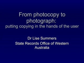 From photocopy to photograph:  putting copying in the hands of the user Dr Lise Summers State Records Office of Western Australia 