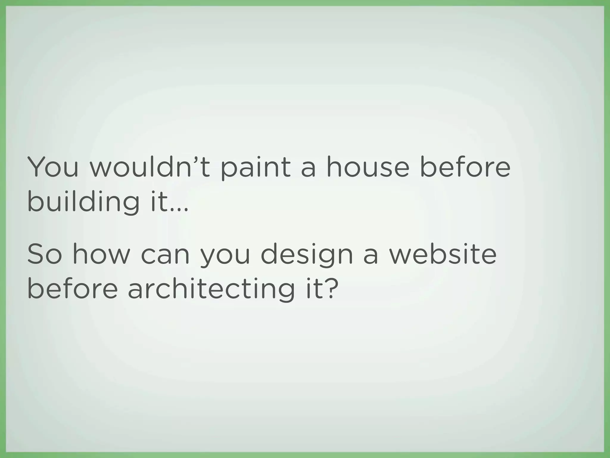 You wouldn’t paint a house before
building it...
So how can you design a website
before architecting it?
 