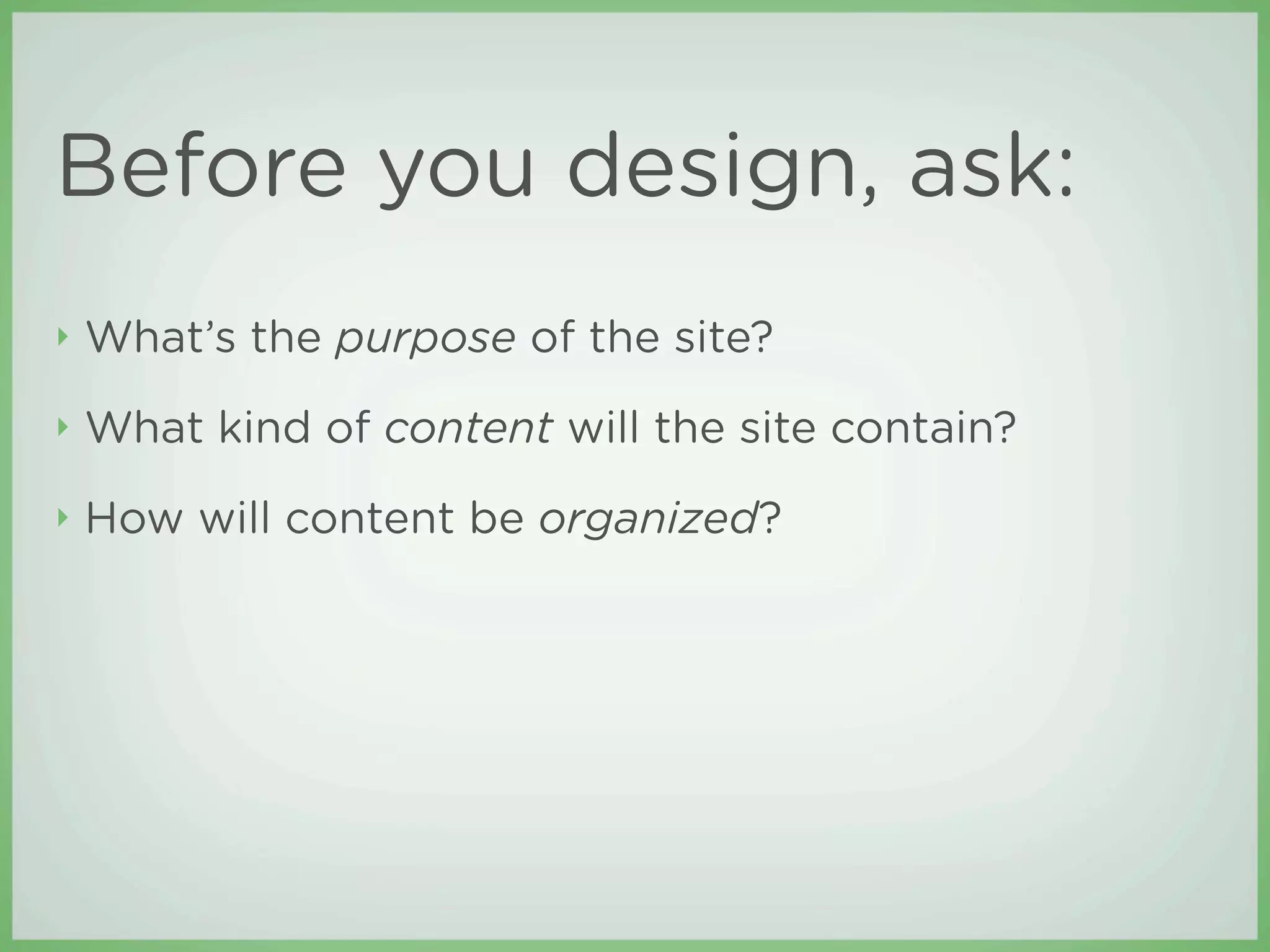 Before you design, ask:
‣   What’s the purpose of the site?
‣   What kind of content will the site contain?
‣   How will content be organized?
 