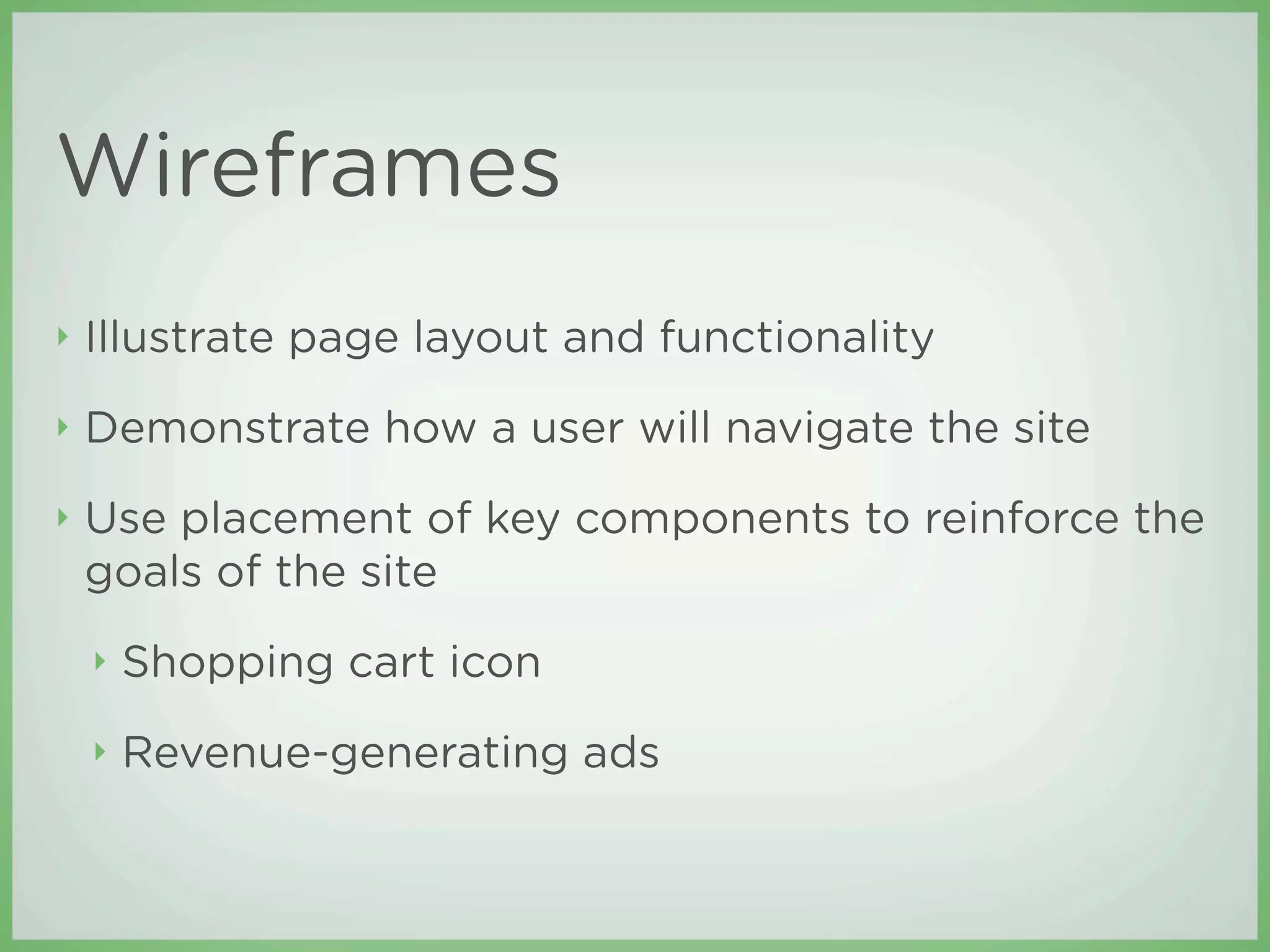 Wireframes
‣   Illustrate page layout and functionality
‣   Demonstrate how a user will navigate the site
‣   Use placement of key components to reinforce the
    goals of the site
    ‣   Shopping cart icon
    ‣   Revenue-generating ads
 