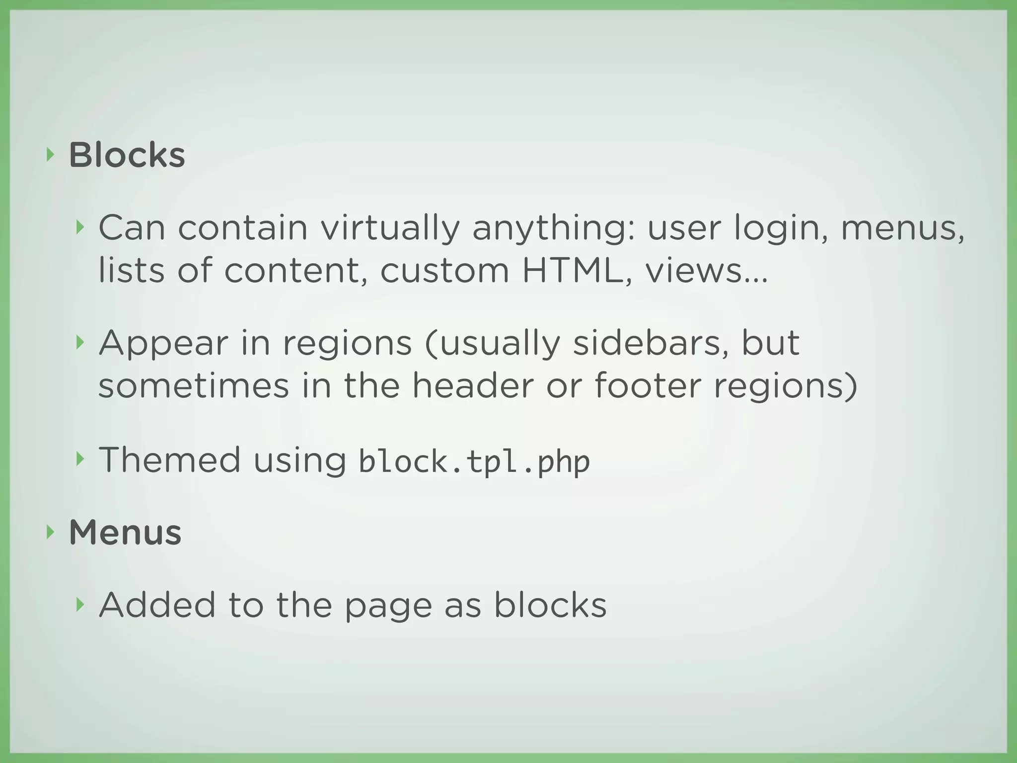 ‣   Blocks
    ‣   Can contain virtually anything: user login, menus,
        lists of content, custom HTML, views...
    ‣   Appear in regions (usually sidebars, but
        sometimes in the header or footer regions)
    ‣   Themed using block.tpl.php
‣   Menus
    ‣   Added to the page as blocks
 