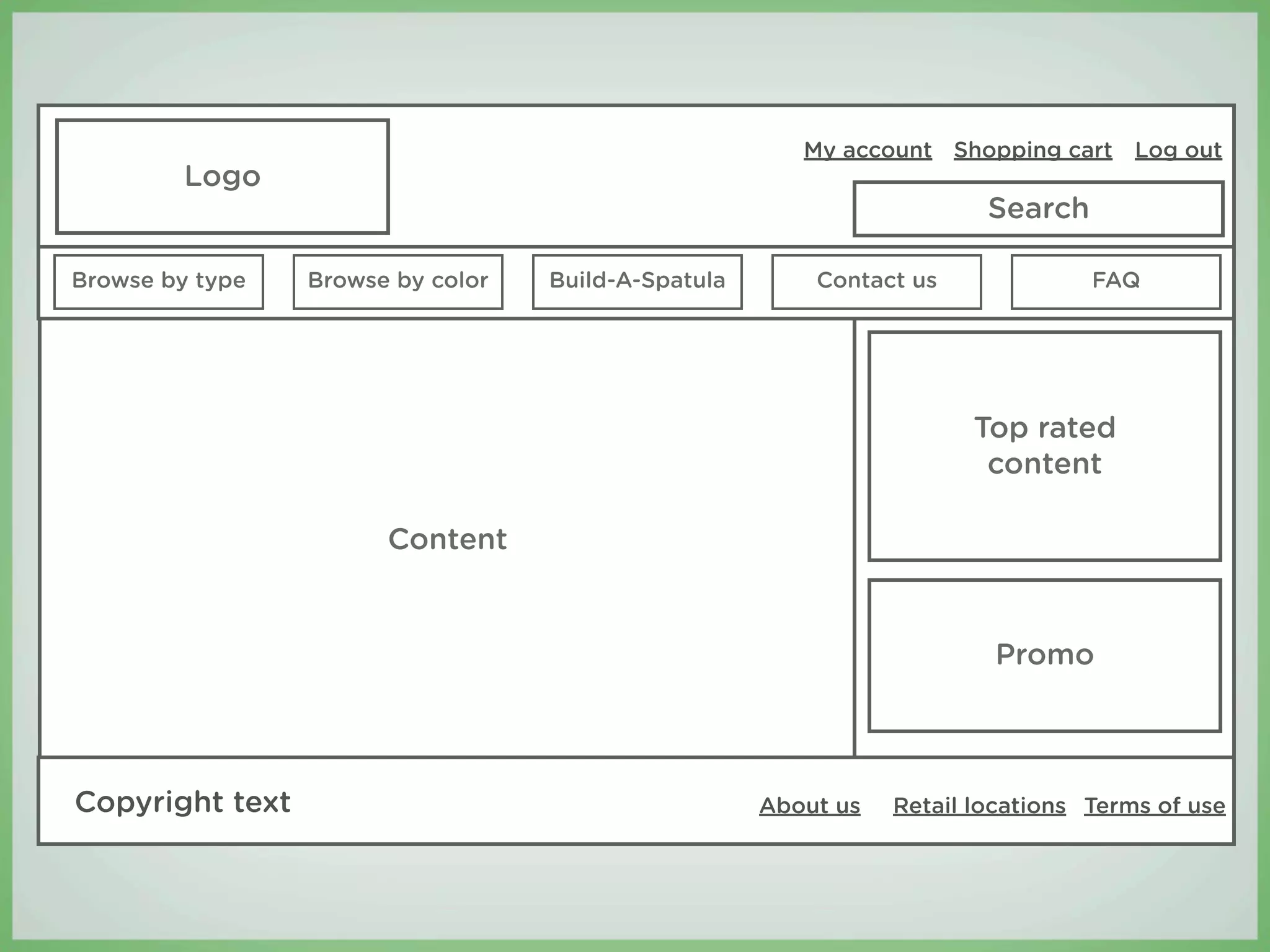 My account Shopping cart Log out
         Logo
                                                                        Search

Browse by type   Browse by color   Build-A-Spatula       Contact us              FAQ




                                                                       Top rated
                                                                        content

                       Content


                                                                        Promo



Copyright text                                       About us   Retail locations Terms of use
 