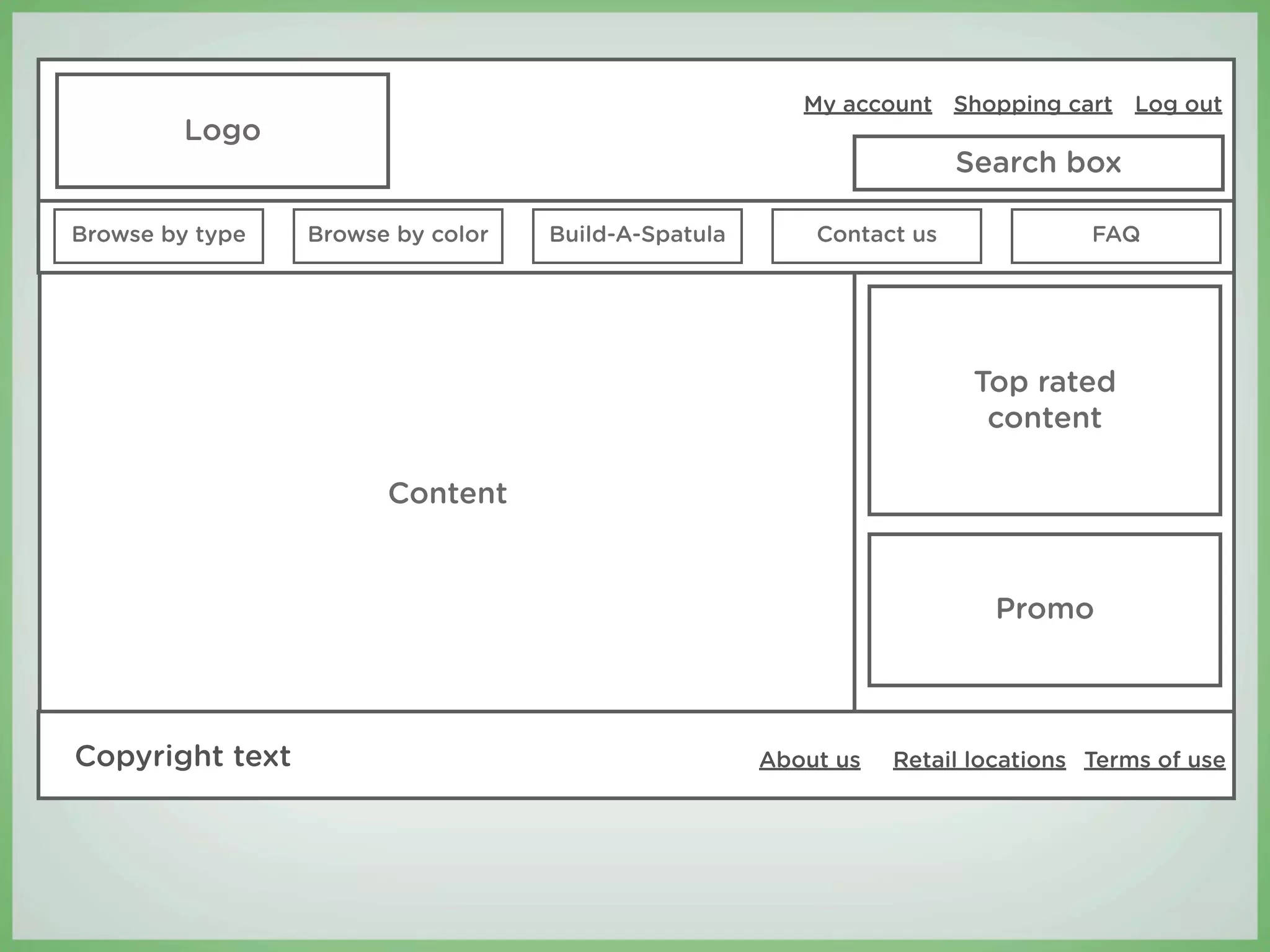 My account Shopping cart Log out
         Logo
                                                                      Search box

Browse by type   Browse by color   Build-A-Spatula       Contact us              FAQ




                                                                       Top rated
                                                                        content

                       Content


                                                                        Promo



Copyright text                                       About us   Retail locations Terms of use
 