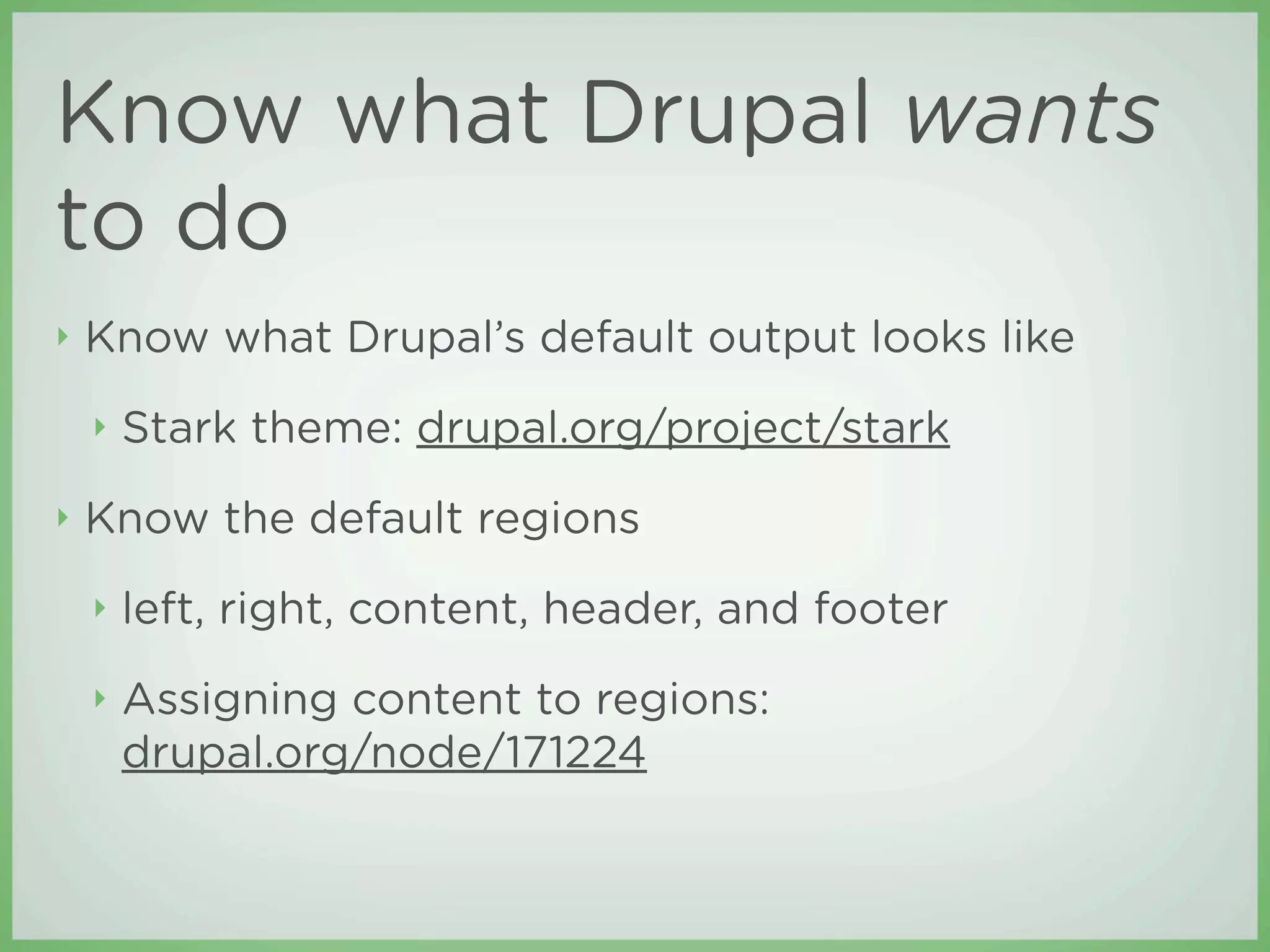 Know what Drupal wants
to do
‣   Know what Drupal’s default output looks like
    ‣   Stark theme: drupal.org/project/stark
‣   Know the default regions
    ‣   left, right, content, header, and footer
    ‣   Assigning content to regions:
        drupal.org/node/171224
 