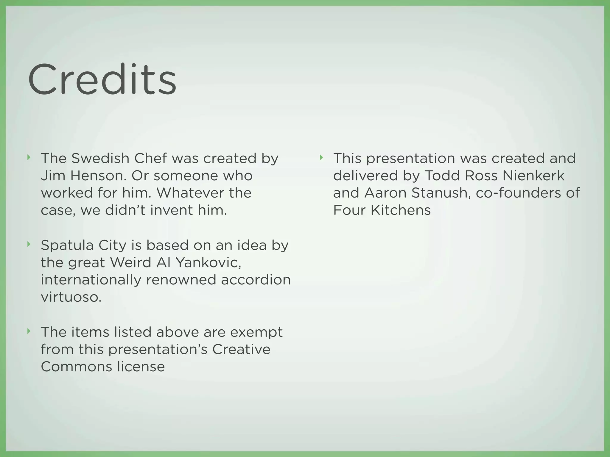 Credits
‣   The Swedish Chef was created by       ‣   This presentation was created and
    Jim Henson. Or someone who                delivered by Todd Ross Nienkerk
    worked for him. Whatever the              and Aaron Stanush, co-founders of
    case, we didn’t invent him.               Four Kitchens

‣   Spatula City is based on an idea by
    the great Weird Al Yankovic,
    internationally renowned accordion
    virtuoso.

‣   The items listed above are exempt
    from this presentation’s Creative
    Commons license
 