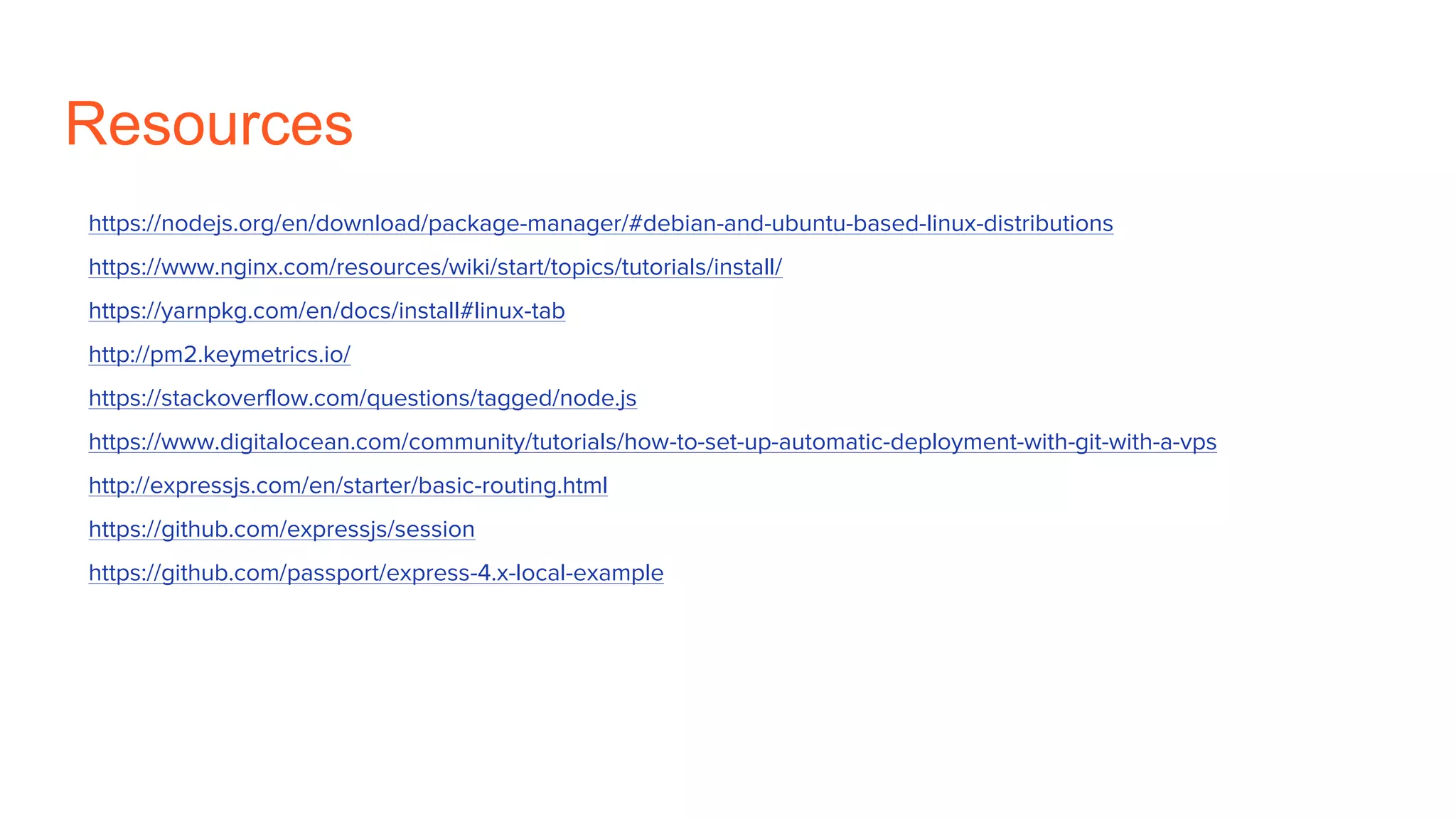 Resources
https://nodejs.org/en/download/package-manager/#debian-and-ubuntu-based-linux-distributions
https://www.nginx.com/resources/wiki/start/topics/tutorials/install/
https://yarnpkg.com/en/docs/install#linux-tab
http://pm2.keymetrics.io/
https://stackoverflow.com/questions/tagged/node.js
https://www.digitalocean.com/community/tutorials/how-to-set-up-automatic-deployment-with-git-with-a-vps
http://expressjs.com/en/starter/basic-routing.html
https://github.com/expressjs/session
https://github.com/passport/express-4.x-local-example
 