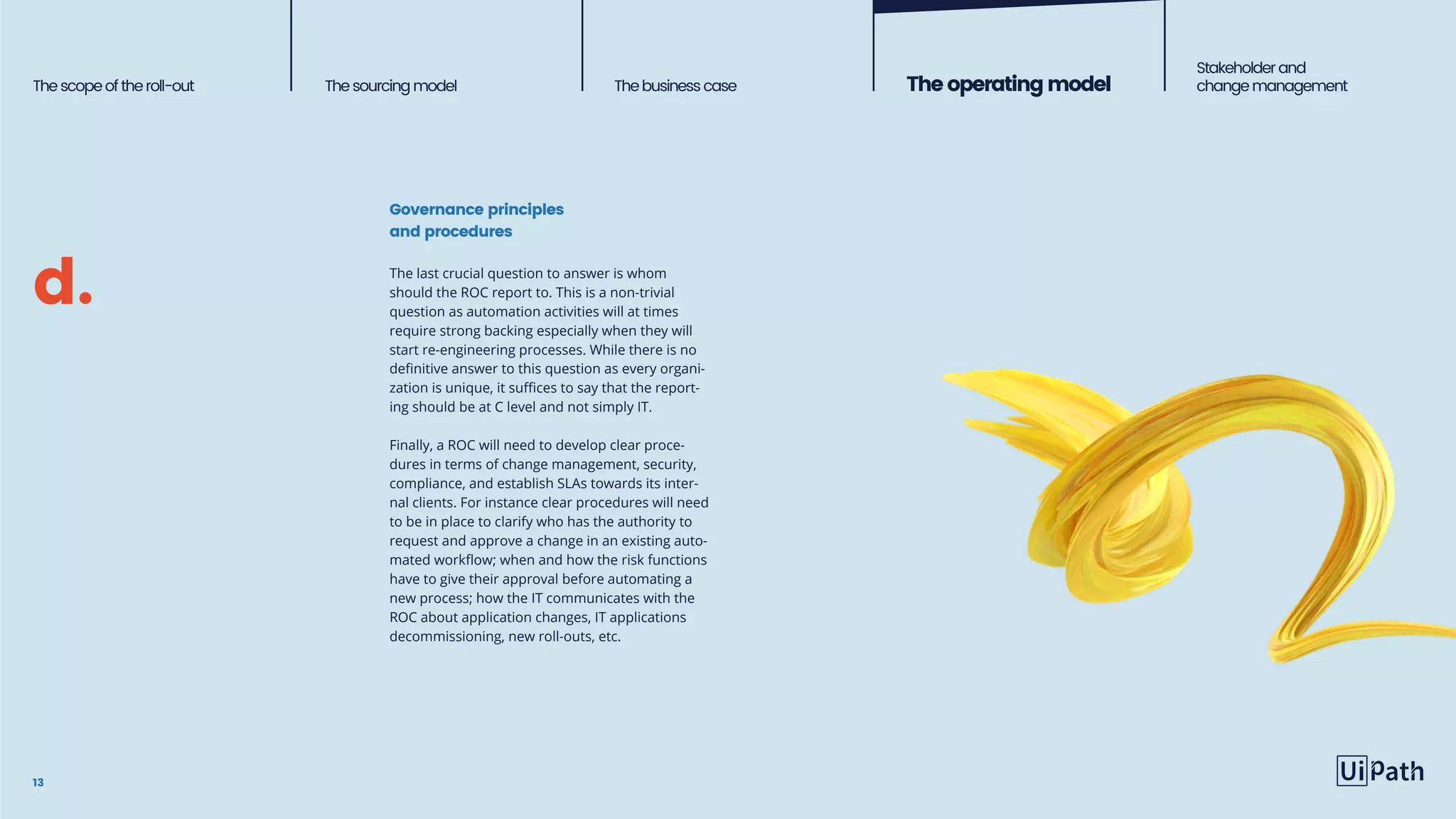 13
The last crucial question to answer is whom
should the ROC report to. This is a non-trivial
question as automation activities will at times
require strong backing especially when they will
start re-engineering processes. While there is no
definitive answer to this question as every organi-
zation is unique, it suffices to say that the report-
ing should be at C level and not simply IT.
Finally, a ROC will need to develop clear proce-
dures in terms of change management, security,
compliance, and establish SLAs towards its inter-
nal clients. For instance clear procedures will need
to be in place to clarify who has the authority to
request and approve a change in an existing auto-
mated workflow; when and how the risk functions
have to give their approval before automating a
new process; how the IT communicates with the
ROC about application changes, IT applications
decommissioning, new roll-outs, etc.
Thescopeoftheroll-out Thesourcingmodel The business case Theoperatingmodel
Stakeholderand
change management
d.
Governance principles
and procedures
 