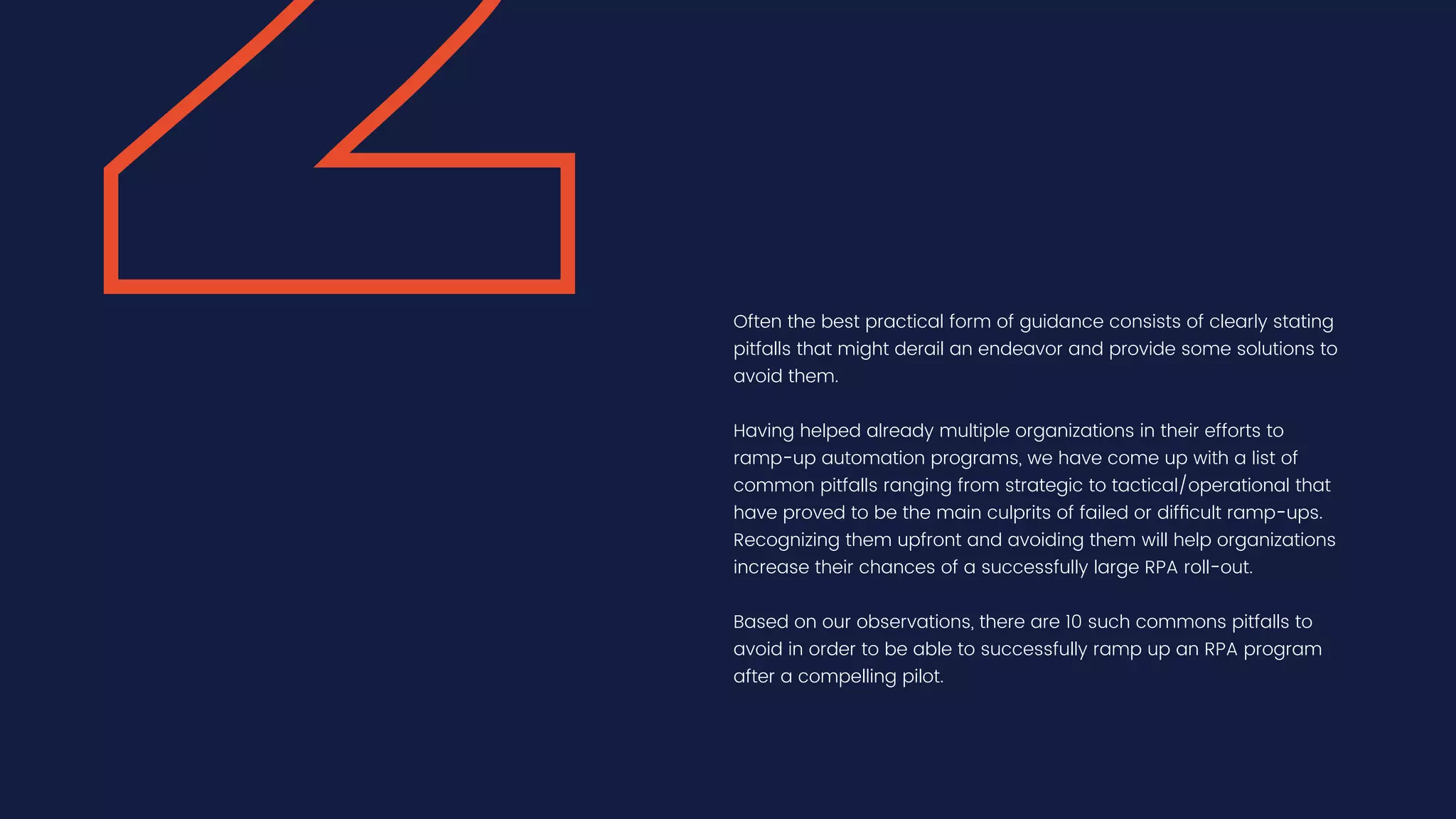 Often the best practical form of guidance consists of clearly stating
pitfalls that might derail an endeavor and provide some solutions to
avoid them.
Having helped already multiple organizations in their efforts to
ramp-up automation programs, we have come up with a list of
common pitfalls ranging from strategic to tactical/operational that
have proved to be the main culprits of failed or difficult ramp-ups.
Recognizing them upfront and avoiding them will help organizations
increase their chances of a successfully large RPA roll-out.
Based on our observations, there are 10 such commons pitfalls to
avoid in order to be able to successfully ramp up an RPA program
after a compelling pilot.
 