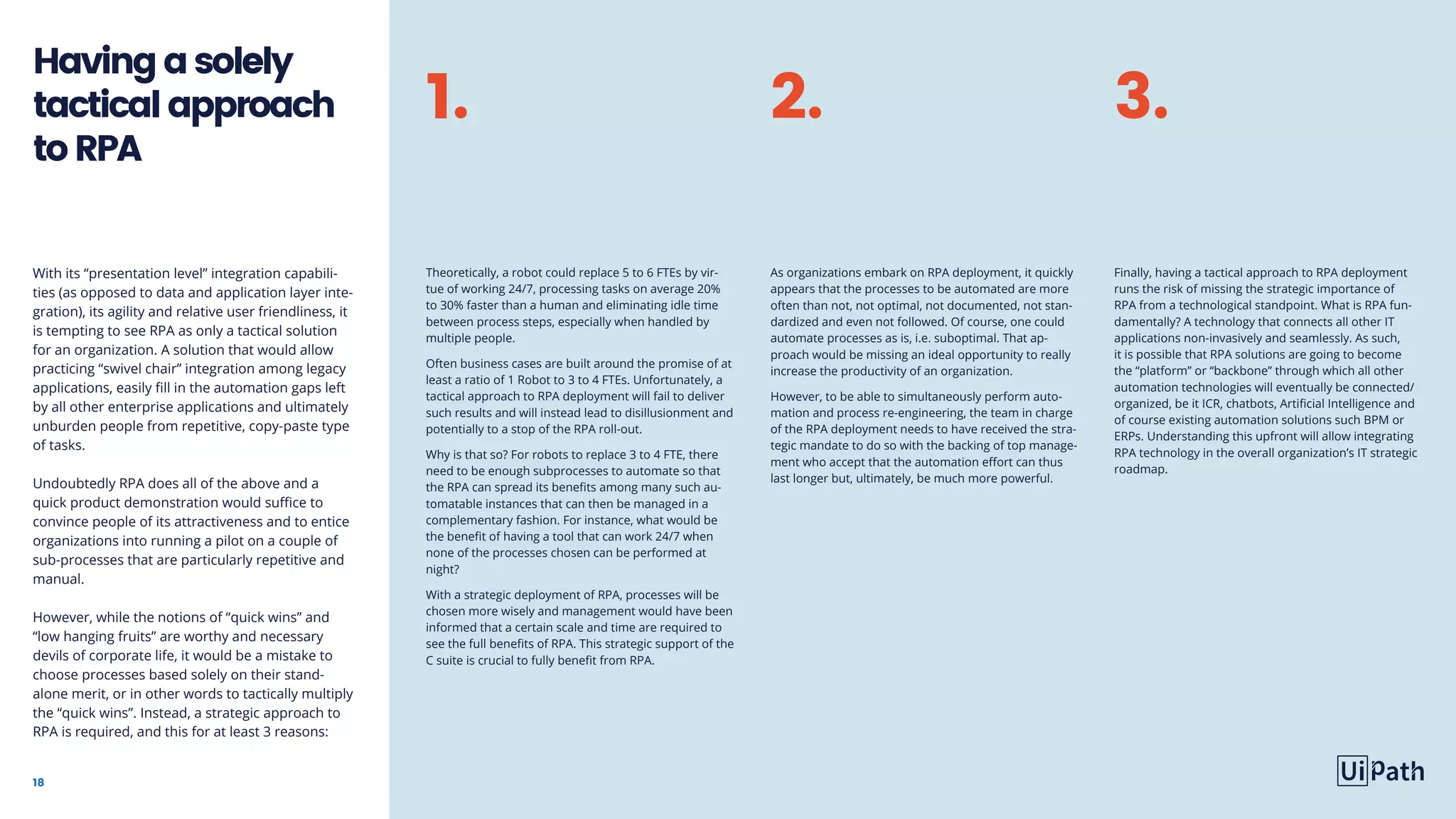 18
With its “presentation level” integration capabili-
ties (as opposed to data and application layer inte-
gration), its agility and relative user friendliness, it
is tempting to see RPA as only a tactical solution
for an organization. A solution that would allow
practicing “swivel chair” integration among legacy
applications, easily fill in the automation gaps left
by all other enterprise applications and ultimately
unburden people from repetitive, copy-paste type
of tasks.
Undoubtedly RPA does all of the above and a
quick product demonstration would suffice to
convince people of its attractiveness and to entice
organizations into running a pilot on a couple of
sub-processes that are particularly repetitive and
manual.
However, while the notions of “quick wins” and
“low hanging fruits” are worthy and necessary
devils of corporate life, it would be a mistake to
choose processes based solely on their stand-
alone merit, or in other words to tactically multiply
the “quick wins”. Instead, a strategic approach to
RPA is required, and this for at least 3 reasons:
Havingasolely
tacticalapproach
toRPA
Finally, having a tactical approach to RPA deployment
runs the risk of missing the strategic importance of
RPA from a technological standpoint. What is RPA fun-
damentally? A technology that connects all other IT
applications non-invasively and seamlessly. As such,
it is possible that RPA solutions are going to become
the “platform” or “backbone” through which all other
automation technologies will eventually be connected/
organized, be it ICR, chatbots, Artificial Intelligence and
of course existing automation solutions such BPM or
ERPs. Understanding this upfront will allow integrating
RPA technology in the overall organization’s IT strategic
roadmap.
Theoretically, a robot could replace 5 to 6 FTEs by vir-
tue of working 24/7, processing tasks on average 20%
to 30% faster than a human and eliminating idle time
between process steps, especially when handled by
multiple people.
Often business cases are built around the promise of at
least a ratio of 1 Robot to 3 to 4 FTEs. Unfortunately, a
tactical approach to RPA deployment will fail to deliver
such results and will instead lead to disillusionment and
potentially to a stop of the RPA roll-out.
Why is that so? For robots to replace 3 to 4 FTE, there
need to be enough subprocesses to automate so that
the RPA can spread its benefits among many such au-
tomatable instances that can then be managed in a
complementary fashion. For instance, what would be
the benefit of having a tool that can work 24/7 when
none of the processes chosen can be performed at
night?
With a strategic deployment of RPA, processes will be
chosen more wisely and management would have been
informed that a certain scale and time are required to
see the full benefits of RPA. This strategic support of the
C suite is crucial to fully benefit from RPA.
As organizations embark on RPA deployment, it quickly
appears that the processes to be automated are more
often than not, not optimal, not documented, not stan-
dardized and even not followed. Of course, one could
automate processes as is, i.e. suboptimal. That ap-
proach would be missing an ideal opportunity to really
increase the productivity of an organization.
However, to be able to simultaneously perform auto-
mation and process re-engineering, the team in charge
of the RPA deployment needs to have received the stra-
tegic mandate to do so with the backing of top manage-
ment who accept that the automation effort can thus
last longer but, ultimately, be much more powerful.
1. 2. 3.
 